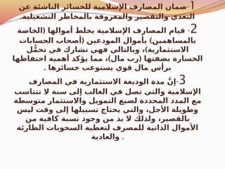 1
-
‫عن‬ ‫الناشئة‬ ‫للخسائر‬ ‫اإلسالمية‬ ‫المصارف‬ ‫ضمان‬
.‫التشغيلية‬ ‫بالمخاطر‬ ‫والمعروفة‬ ‫والتقصير‬ ‫التعدي‬
2
-
(
‫الخاصة‬ ‫أموالها‬ ‫بخلط‬ ‫اإلسالمية‬ ‫المصارف‬ ‫قيام‬
( )
‫الحسابات‬ ‫أصحاب‬ ‫المودعين‬ ‫بأموال‬ ‫بالمساهمين‬
)
‫ل‬ُّ‫م‬‫تح‬ ‫في‬ ‫تشارك‬ ‫فهي‬ ‫وبالتالي‬ ، ‫االستثمارية‬
) (
‫احتفاظها‬ ‫أهمية‬ ‫يؤكد‬ ‫مما‬ ، ‫مال‬ ‫رب‬ ‫بصفتها‬ ‫الخسارة‬
. ‫خسائرها‬ ‫يستوعب‬ ‫قوي‬ ‫مال‬ ‫برأس‬
3
-
‫المصارف‬ ‫في‬ ‫االستثمارية‬ ‫الوديعة‬ ‫مدة‬ َّ‫إن‬
‫تتناسب‬ ‫ال‬ ‫سنة‬ ‫إلى‬ ‫الغالب‬ ‫في‬ ‫تصل‬ ‫والتي‬ ‫اإلسالمية‬
‫متوسطة‬ ‫واالستثمار‬ ‫التمويل‬ ‫لصيغ‬ ‫المحددة‬ ‫المدد‬ ‫مع‬
‫ليس‬ ‫وقت‬ ‫إلى‬ ‫تسييلها‬ ‫يحتاج‬ ‫والتي‬ ،‫األجل‬ ‫وطويلة‬
‫من‬ ‫كافية‬ ‫نسبة‬ ‫وجود‬ ‫من‬ ‫بد‬ ‫ال‬ ‫ولذلك‬ ،‫بالقصير‬
‫الطارئة‬ ‫السحوبات‬ ‫لتغطية‬ ‫للمصرف‬ ‫الذاتية‬ ‫األموال‬
‫والعادية‬ .
 