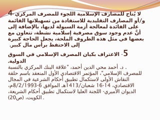 4- ‫المركزي‬ ‫للمصرف‬ ‫اللجوء‬ ‫اإلسالمية‬ ‫للمصارف‬ ‫تاح‬ُ‫ي‬ ‫ال‬
/
‫القائمة‬ ‫تسهيالتها‬ ‫من‬ ‫لالستفادة‬ ‫التقليدية‬ ‫المصارف‬ ‫أو‬ ‫و‬
‫إلى‬ ‫باإلضافة‬ ،‫لديها‬ ‫السيولة‬ ‫أزمة‬ ‫لمعالجة‬ ‫الفائدة‬ ‫على‬
‫مع‬ ‫تتعاون‬ ،‫نشطة‬ ‫إسالمية‬ ‫مصرفية‬ ‫سوق‬ ‫وجود‬ ‫عدم‬ َّ‫أن‬
‫كبيرة‬ ‫الحاجة‬ ‫يجعل‬ ،‫الملحة‬ ‫الظروف‬ ‫هذه‬ ‫مثل‬ ‫في‬ ‫بعضها‬
.‫كبير‬ ‫مال‬ ‫برأس‬ ‫االحتفظ‬ ‫إلى‬
5
-
‫السوق‬ ‫في‬ ‫اإلسالمي‬ ‫المصرف‬ ‫بكيان‬ ‫االعتراف‬
.‫الدولية‬
" . .
‫بالنسبة‬ ‫المركزي‬ ‫البنك‬ ‫عالقة‬ ،‫أحمد‬ ‫الدين‬ ‫محي‬ ‫أحمد‬ ‫د‬
"
‫حلقة‬ ‫باسم‬ ‫المنعقد‬ ‫األول‬ ‫االقتصادي‬ ‫المؤتمر‬ ، ‫اإلسالمي‬ ‫للمصرف‬
‫المجال‬ ‫في‬ ‫الشرعية‬ ‫أحكام‬ ‫تطبيق‬ ‫الستكمال‬ ‫األولى‬ ‫النقاش‬
،‫االقتصادي‬
14
-
16
/‫شعبان‬
1413
‫الموافق‬ ‫هـ‬
6
-
8/2/1993
،‫م‬
-
،‫الشريعة‬ ‫أحكام‬ ‫تطبيق‬ ‫الستكمال‬ ‫العليا‬ ‫اللجنة‬ ‫األميري‬ ‫الديوان‬
(
‫ص‬ ،‫الكويت‬
20
) .
 