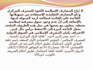 ‫المركزي‬ ‫للمصرف‬ ‫اللجوء‬ ‫اإلسالمية‬ ‫للمصارف‬ ‫تاح‬ُ‫ي‬ ‫ال‬
/
‫تسهيالتها‬ ‫من‬ ‫لالستفادة‬ ‫التقليدية‬ ‫المصارف‬ ‫أو‬ ‫و‬
،‫لديها‬ ‫السيولة‬ ‫أزمة‬ ‫لمعالجة‬ ‫الفائدة‬ ‫على‬ ‫القائمة‬
‫إسالمية‬ ‫مصرفية‬ ‫سوق‬ ‫وجود‬ ‫عدم‬ َّ‫أن‬ ‫إلى‬ ‫باإلضافة‬
،‫الملحة‬ ‫الظروف‬ ‫هذه‬ ‫مثل‬ ‫في‬ ‫بعضها‬ ‫مع‬ ‫تتعاون‬ ،‫نشطة‬
.‫كبير‬ ‫مال‬ ‫برأس‬ ‫االحتفظ‬ ‫إلى‬ ‫كبيرة‬ ‫الحاجة‬ ‫يجعل‬
.‫الدولية‬ ‫السوق‬ ‫في‬ ‫اإلسالمي‬ ‫المصرف‬ ‫بكيان‬ ‫االعتراف‬
" . .
‫بالنسبة‬ ‫المركزي‬ ‫البنك‬ ‫عالقة‬ ،‫أحمد‬ ‫الدين‬ ‫محي‬ ‫أحمد‬ ‫د‬
"
‫حلقة‬ ‫باسم‬ ‫المنعقد‬ ‫األول‬ ‫االقتصادي‬ ‫المؤتمر‬ ، ‫اإلسالمي‬ ‫للمصرف‬
‫المجال‬ ‫في‬ ‫الشرعية‬ ‫أحكام‬ ‫تطبيق‬ ‫الستكمال‬ ‫ـلى‬
‫و‬‫األ‬ ‫النقاش‬
،‫االقتصادي‬
14
-
16
/‫شعبان‬
1413
‫الموافق‬ ‫هـ‬
6
-
8/2/1993
،‫م‬
-
،‫الشريعة‬ ‫أحكام‬ ‫تطبيق‬ ‫الستكمال‬ ‫العليا‬ ‫اللجنة‬ ‫األميري‬ ‫الديوان‬
(
‫ص‬ ،‫الكويت‬
20
) .
 