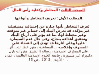 ‫الثالث‬ ‫المبحث‬
:
‫المال‬ ‫رأس‬ ‫وكفاية‬ ‫المخاطر‬
:
‫وأنواعها‬ ‫المخاطر‬ ‫تعريف‬ ‫األول‬ ‫المطلب‬
‫مستقبلية‬ ‫إحتمالية‬ ‫عن‬ ‫عبارة‬ ‫بأنها‬ ‫المخاطر‬ ‫عرف‬ُ‫ت‬
‫متوقعة‬ ‫غير‬ ‫خسائر‬ ‫إلى‬ ‫البنك‬ ‫تعرض‬ ‫قد‬ ‫مؤكدة‬ ‫غير‬
‫البنك‬ ‫أرباح‬ ‫على‬ ‫يؤثر‬ ‫قد‬ ‫بما‬ ،‫لها‬ ‫مخطط‬ ‫وغير‬
‫السيطرة‬ ‫عدم‬ ‫حال‬ ‫وفي‬ ،‫بنجاح‬ ‫أهدافه‬ ‫وتحقيق‬
‫على‬ ‫القضاء‬ ‫إلى‬ ‫تؤدي‬ ‫قد‬ ‫آثارها‬ ‫وعلى‬ ‫عليها‬
. ‫وإفالسه‬ ‫المصرف‬
.
‫أثر‬ ، ‫الله‬ ‫عطا‬ ‫منور‬ ، ‫المساعدة‬
‫بازل‬ ‫مقررات‬ ‫تطبيق‬ III ‫رسالة‬ ، ‫اإلسالمية‬ ‫المصارف‬ ‫على‬
‫عمان‬ ، ‫العالمية‬ ‫اإلسالمية‬ ‫العلوم‬ ‫جامعة‬ ، ‫منشورة‬ ‫غير‬ ‫دكتوراه‬
-
، ‫األردن‬
2013
‫ص‬ ،
15 .
 