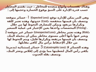 ‫المخاطر‬ ‫تقسم‬ ‫حيث‬ ، ‫للمخاطر‬ ‫متعددة‬ ‫وأنواع‬ ‫تقسيمات‬ ‫وهناك‬
: ‫إلى‬ ‫وحجمها‬ ‫الخسارة‬ ‫بوقوع‬ ‫التنبؤ‬ ‫على‬ ‫اإلدارة‬ ‫قدرة‬ ‫حسب‬
1
-
‫متوقعة‬ ‫خسائر‬ (Expected Loss): ‫توقع‬ ‫لإلدارة‬ ‫يمكن‬ ‫التي‬ ‫وهي‬
‫كلفة‬ ‫تعتبر‬ ‫وهذه‬ ،‫حدوثها‬ (Cost)، ‫منخفضة‬ ‫قيمتها‬ ‫بأن‬ ‫وتتصف‬
‫خالل‬ ‫من‬ ‫لها‬ ‫التحوط‬ ‫للمصارف‬ ‫ويمكن‬ ،‫مرتفع‬ ‫وتكرارها‬
‫التسعير‬ ‫عملية‬ ‫في‬ ‫اإلعتبار‬ ‫بعين‬ ‫وأخذها‬ ‫المخصصات‬ (Pricing) .
2-‫متوقعة‬ ‫غير‬ ‫خسائر‬ (Unexpected Loss): ‫مخاطر‬ ‫تعتبر‬ ‫وهذه‬ (Risk)،
،‫البنك‬ ‫يتحمله‬ ‫أن‬ ‫يمكن‬ ‫مخاطر‬ ‫مستوى‬ ‫أعلى‬ ‫بأنها‬ ‫عنها‬ ‫ويعبر‬
‫لها‬ ‫التحوط‬ ‫ويتم‬ ،‫قليل‬ ‫وتكرارها‬ ‫مرتفعة‬ ‫قيمتها‬ ‫بأن‬ ‫وتتصف‬
.‫مقابلها‬ ‫كافي‬ ‫مال‬ ‫برأس‬ ‫اإلحتفاظ‬ ‫خالل‬ ‫من‬
3
-
) (
‫مدمرة‬ ‫إستثنائية‬ ‫خسائر‬ (Catastrophic Loss): ‫ال‬ ‫الخسائر‬ ‫وهذه‬
،‫البنك‬ ‫وتعثر‬ ‫إفالس‬ ‫إلى‬ ‫يؤدي‬ ‫مما‬ ‫لتغطيتها‬ ‫المال‬ ‫رأس‬ ‫يكفي‬
‫الحدوث‬ ‫بقلة‬ ‫وتتصف‬.
 