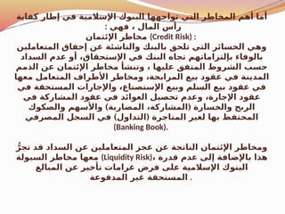 ‫كفاية‬ ‫إطار‬ ‫في‬ ‫اإلسالمية‬ ‫البنوك‬ ‫تواجهها‬ ‫التي‬ ‫المخاطر‬ ‫أهم‬ ‫أما‬
: ‫فهي‬ ، ‫المال‬ ‫رأس‬
‫اإلئتمان‬ ‫مخاطر‬ (Credit Risk) :
‫المتعاملين‬ ‫إخفاق‬ ‫عن‬ ‫والناشئة‬ ‫بالبنك‬ ‫تلحق‬ ‫التي‬ ‫الخسائر‬ ‫وهي‬
‫السداد‬ ‫عدم‬ ‫أو‬ ،‫اإلستحقاق‬ ‫في‬ ‫البنك‬ ‫تجاه‬ ‫بإلتزاماتهم‬ ‫بالوفاء‬
‫الذمم‬ ‫عن‬ ‫اإلئتمان‬ ‫مخاطر‬ ‫وتنشأ‬ ، ‫عليها‬ ‫المتفق‬ ‫الشروط‬ ‫حسب‬
‫معها‬ ‫المتعامل‬ ‫األطراف‬ ‫ومخاطر‬ ،‫المرابحة‬ ‫بيع‬ ‫عقود‬ ‫في‬ ‫المدينة‬
‫في‬ ‫المستحقة‬ ‫واإلجارات‬ ،‫اإلستصناع‬ ‫وبيع‬ ‫السلم‬ ‫بيع‬ ‫عقود‬ ‫في‬
‫في‬ ‫المشاركة‬ ‫عقود‬ ‫في‬ ‫العوائد‬ ‫تحصيل‬ ‫وعدم‬ ،‫اإلجارة‬ ‫عقود‬
) (
‫والصكوك‬ ‫واألسهم‬ ‫المضاربة‬ ،‫المشاركة‬ ‫والخسارة‬ ‫الربح‬
) (
‫المصرفي‬ ‫السجل‬ ‫في‬ ‫التداول‬ ‫المتاجرة‬ ‫لغير‬ ‫بها‬ ‫المحتفظ‬
(Banking Book).
ُّ‫تجر‬ ‫قد‬ ‫السداد‬ ‫عن‬ ‫المتعاملين‬ ‫عجز‬ ‫عن‬ ‫الناتجة‬ ‫اإلئتمان‬ ‫ومخاطر‬
‫السيولة‬ ‫مخاطر‬ ‫معها‬ (Liquidity Risk)، ‫قدرة‬ ‫عدم‬ ‫إلى‬ ‫باإلضافة‬ ‫هذا‬
‫المبالغ‬ ‫عن‬ ‫تأخير‬ ‫غرامات‬ ‫فرض‬ ‫على‬ ‫اإلسالمية‬ ‫البنوك‬
‫المدفوعة‬ ‫غير‬ ‫المستحقة‬ .
 