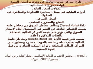 ‫السوق‬ ‫أسعار‬ ‫تحركات‬ ‫عن‬ ‫الناتجة‬ ‫المالي‬ ‫المركز‬ ‫خارج‬
: ‫التالية‬ ‫الفئات‬ ‫من‬ ‫لواحدة‬
. ‫العائد‬ ‫أسعار‬ ‫معدالت‬
) (
‫في‬ ‫والمتاجرة‬ ‫التداول‬ ‫المتاجرة‬ ‫سجل‬ ‫في‬ ‫الملكية‬ ‫أدوات‬
.‫الصكوك‬
.‫الصرف‬ ‫أسعار‬
.‫السلعي‬ ‫والمخزون‬ ‫السلع‬
‫عامة‬ ‫مخاطر‬ ‫من‬ ‫السوق‬ ‫مخاطر‬ ‫وتتألف‬ (General Market Risk)
‫ألسعار‬ ‫العام‬ ‫المستوى‬ ‫في‬ ‫التغير‬ ‫عن‬ ‫الناتجة‬ ‫الخسائر‬ ‫بسبب‬
‫المتعلقة‬ ‫المالية‬ ‫المراكز‬ ‫قيمة‬ ‫على‬ ‫تؤثر‬ ‫والتي‬ ‫السوق‬
.‫أعاله‬ ‫المذكورة‬ ‫بالفئات‬
‫خاصة‬ ‫ومخاطر‬ (Specific Market Risk) ‫األداة‬ ‫قيمة‬ ‫تغير‬ ‫بسبب‬
‫على‬ ‫وتنطبق‬ ‫المصدرة‬ ‫بالجهة‬ ‫خاصة‬ ‫عناصر‬ ‫بسبب‬ ‫المالية‬
‫بل‬ِ‫ق‬ ‫من‬ ‫الصادرة‬ ‫الملكية‬ ‫بأدوات‬ ‫المتعلقة‬ ‫المالية‬ ‫المراكز‬
.‫المعنية‬ ‫الجهة‬
.
‫المال‬ ‫رأس‬ ‫كفاية‬ ‫معيار‬ ، ‫اإلسالمية‬ ‫المالية‬ ‫الخدمات‬ ‫مجلس‬ ، (IFSB2) ،
/ ‫ديسمبر‬
2005
‫ص‬ ،
22 .
 