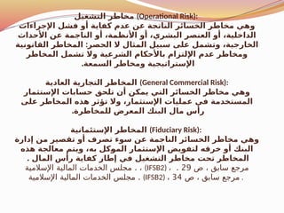 ‫التشغيل‬ ‫مخاطر‬ (Operational Risk):
‫اإلجراءات‬ ‫فشل‬ ‫أو‬ ‫كفاية‬ ‫عدم‬ ‫عن‬ ‫الناتجة‬ ‫الخسائر‬ ‫مخاطر‬ ‫وهي‬
‫األحداث‬ ‫عن‬ ‫الناجمة‬ ‫أو‬ ،‫األنظمة‬ ‫أو‬ ،‫البشري‬ ‫العنصر‬ ‫أو‬ ،‫الداخلية‬
:
‫القانونية‬ ‫المخاطر‬ ‫الحصر‬ ‫ال‬ ‫المثال‬ ‫سبيل‬ ‫على‬ ‫وتشمل‬ ،‫الخارجية‬
‫المخاطر‬ ‫تشمل‬ ‫وال‬ ‫الشرعية‬ ‫باألحكام‬ ‫اإللتزام‬ ‫عدم‬ ‫ومخاطر‬
.‫السمعة‬ ‫ومخاطر‬ ‫اإلستراتيجية‬
‫العادية‬ ‫التجارية‬ ‫المخاطر‬ (General Commercial Risk):
‫اإلستثمار‬ ‫حسابات‬ ‫تلحق‬ ‫أن‬ ‫يمكن‬ ‫التي‬ ‫الخسائر‬ ‫مخاطر‬ ‫وهي‬
‫على‬ ‫المخاطر‬ ‫هذه‬ ‫تؤثر‬ ‫وال‬ ،‫اإلستثمار‬ ‫عمليات‬ ‫في‬ ‫المستخدمة‬
.‫للمخاطرة‬ ‫المعرض‬ ‫البنك‬ ‫مال‬ ‫رأس‬
‫اإلستئمانية‬ ‫المخاطر‬ (Fiduciary Risk):
‫إدارة‬ ‫من‬ ‫تقصير‬ ‫أو‬ ‫تصرف‬ ‫سوء‬ ‫عن‬ ‫الناجمة‬ ‫الخسائر‬ ‫مخاطر‬ ‫وهي‬
‫هذه‬ ‫معالجة‬ ‫ويتم‬ ،‫به‬ ‫كل‬$
‫و‬‫الم‬ ‫اإلستثمار‬ ‫لتفويض‬ ‫خرقه‬ ‫أو‬ ‫البنك‬
. ‫المال‬ ‫رأس‬ ‫كفاية‬ ‫إطار‬ ‫في‬ ‫التشغيل‬ ‫مخاطر‬ ‫تحت‬ ‫المخاطر‬
.
‫اإلسالمية‬ ‫المالية‬ ‫الخدمات‬ ‫مجلس‬ ، (IFSB2) ، ‫ص‬ ، ‫سابق‬ ‫مرجع‬
29
.
.
‫اإلسالمية‬ ‫المالية‬ ‫الخدمات‬ ‫مجلس‬ (IFSB2) ، ‫ص‬ ، ‫سابق‬ ‫مرجع‬
34 .
 