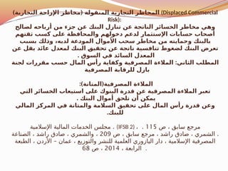 ) (
‫التجارية‬ ‫اإلزاحة‬ ‫مخاطر‬ ‫المنقولة‬ ‫التجارية‬ ‫المخاطر‬ (Displaced Commercial
Risk):
‫لصالح‬ ‫أرباحه‬ ‫من‬ ‫جزء‬ ‫عن‬ ‫البنك‬ ‫تنازل‬ ‫عن‬ ‫الناتجة‬ ‫الخسائر‬ ‫مخاطر‬ ‫وهي‬
‫ثقتهم‬ ‫كسب‬ ‫على‬ ‫والمحافظة‬ ‫دخولهم‬ ‫لدعم‬ ‫اإلستثمار‬ ‫حسابات‬ ‫أصحاب‬
‫بسبب‬ ‫لك‬$
‫ذ‬‫و‬ ،‫لديه‬ ‫عة‬$
‫د‬‫المو‬ ‫األموال‬ ‫سحب‬ ‫مخاطر‬ ‫من‬ ‫وحمايته‬ ‫بالبنك‬
‫عن‬ ‫يقل‬ ‫عائد‬ ‫لمعدل‬ ‫البنك‬ $
‫ق‬‫تحقي‬ ‫عن‬ ‫ناتجة‬ ‫تنافسية‬ ‫لضغوط‬ ‫البنك‬ ‫تعرض‬
. ‫السوق‬ ‫في‬ ‫السائد‬ ‫المعدل‬
:
‫لجنة‬ ‫مقررات‬ ‫حسب‬ ‫المال‬ $
‫س‬‫رأ‬ ‫وكفاية‬ ‫المصرفية‬ ‫المالءة‬ ‫الثاني‬ ‫المطلب‬
‫المصرفية‬ ‫للرقابة‬ ‫بازل‬
:) (
‫المتانة‬ ‫المصرفية‬ ‫المالءة‬
‫التي‬ ‫الخسائر‬ ‫استيعاب‬ ‫على‬ ‫البنوك‬ ‫قدرة‬ ‫عن‬ ‫المصرفية‬ ‫المالءة‬ ‫تعبر‬
. ‫البنك‬ ‫أموال‬ ‫تلحق‬ ‫أن‬ ‫يمكن‬
‫المالي‬ ‫المركز‬ ‫في‬ ‫والمتانة‬ ‫السالمة‬ ‫تحقيق‬ ‫على‬ ‫المال‬ ‫رأس‬ ‫قدرة‬ ‫وعن‬
.‫للبنك‬
.
‫اإلسالمية‬ ‫المالية‬ ‫الخدمات‬ ‫مجلس‬ (IFSB 2) ، ‫ص‬ ، ‫سابق‬ ‫مرجع‬
115
.
.
‫ص‬ ، ‫سابق‬ ‫مرجع‬ ، ‫راشد‬ ‫صادق‬ ، ‫الشمري‬
209
،
‫الصناعة‬ ، ‫راشد‬ ‫صادق‬ ، ‫والشمري‬
–
‫الطبعة‬ ، ‫األردن‬ ‫عمان‬ ، ‫والتوزيع‬ ‫للنشر‬ ‫العلمية‬ ‫اليازوري‬ ‫دار‬ ، ‫اإلسالمية‬ ‫المصرفية‬
، ‫الرابعة‬
2014
‫ص‬ ،
68 .
 