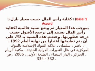 3-‫بازل‬ ‫معيار‬ ‫حسب‬ ‫المال‬ ‫رأس‬ ‫كفاية‬ I (Basel 1
Accord
‫لكفاية‬ ‫عالمية‬ ‫نسبة‬ ‫وضع‬ ‫تم‬ ‫المعيار‬ ‫هذا‬ ‫بموجب‬
‫حسب‬ ‫األصول‬ ‫ترجيح‬ ‫إلى‬ ‫تستند‬ ‫المال‬ ‫رأس‬
‫بـ‬ ‫النسبة‬ ‫هذه‬ ‫وحددت‬ ،‫خطورتها‬ ‫درجة‬
8
%
‫على‬ ،
‫العام‬ ‫نهاية‬ ‫من‬ ً‫اعتبارا‬ ‫تطبيقها‬ ‫يتم‬ ‫أن‬
1992
.
.
‫بالبنوك‬ ‫اإلسالمية‬ ‫البنوك‬ ‫عالقة‬ ، ‫سليمان‬ ، ‫ناصر‬
‫الريام‬ ‫مكتبة‬ ، ‫الحديثة‬ ‫الدولية‬ ‫التغيرات‬ ‫ظل‬ ‫في‬ ‫المركزية‬
، ‫األولى‬ ‫الطبعة‬ ، ‫البيضاء‬ ‫الدار‬ ، ‫الجزائر‬ ،
2006
‫ص‬ ،
332
-
334 .
 