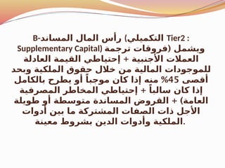 B-‫المساند‬ ‫المال‬ ‫رأس‬ (‫التكميلي‬ Tier2 :
Supplementary Capital) (
‫ترجمة‬ ‫فروقات‬ ‫ويشمل‬
+
‫العادلة‬ ‫القيمة‬ ‫إحتياطي‬ ‫األجنبية‬ ‫العمالت‬
‫وبحد‬ ‫الملكية‬ ‫حقوق‬ ‫خالل‬ ‫من‬ ‫المالية‬ ‫للموجودات‬
‫أقصى‬
45
%
‫بالكامل‬ ‫يطرح‬ ‫أو‬ ً‫موجبا‬ ‫كان‬ ‫إذا‬ ‫منه‬
+
‫المصرفية‬ ‫المخاطر‬ ‫إحتياطي‬ ً‫سالبا‬ ‫كان‬ ‫إذا‬
+ )
‫طويلة‬ ‫أو‬ ‫متوسطة‬ ‫المساندة‬ ‫القروض‬ ‫العامة‬
‫أدوات‬ ‫بين‬ ‫ما‬ ‫المشتركة‬ ‫الصفات‬ ‫ذات‬ ‫األجل‬
‫معينة‬ ‫بشروط‬ ‫الدين‬ ‫وأدوات‬ ‫الملكية‬.
 