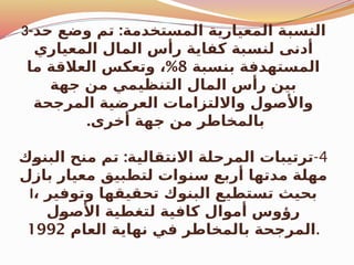 3- :
‫د‬$
‫ح‬ ‫وضع‬ ‫تم‬ ‫المستخدمة‬ ‫المعيارية‬ ‫ة‬$
‫ب‬‫النس‬
‫المعياري‬ ‫المال‬ ‫رأس‬ ‫كفاية‬ ‫بة‬$
‫س‬‫لن‬ ‫أدنى‬
‫سبة‬$
‫ن‬‫ب‬ ‫المستهدفة‬
8
%
‫ما‬ ‫العالقة‬ ‫وتعكس‬ ،
‫جهة‬ ‫من‬ ‫التنظيمي‬ ‫المال‬ ‫رأس‬ ‫بين‬
‫المرجحة‬ ‫العرضية‬ ‫وااللتزامات‬ ‫واألصول‬
.‫أخرى‬ ‫جهة‬ ‫من‬ ‫بالمخاطر‬
4
-
:
‫ك‬$
‫و‬‫البن‬ ‫منح‬ ‫تم‬ ‫ة‬$
‫ي‬‫االنتقال‬ ‫المرحلة‬ ‫ترتيبات‬
‫بازل‬ ‫معيار‬ ‫لتطبيق‬ ‫وات‬$
‫ن‬‫س‬ ‫أربع‬ ‫مدتها‬ ‫مهلة‬
I، ‫وتوفير‬ ‫تحقيقها‬ ‫البنوك‬ ‫تستطيع‬ ‫بحيث‬
‫ل‬$
‫و‬‫األص‬ ‫لتغطية‬ ‫كافية‬ ‫أموال‬ ‫رؤوس‬
‫العام‬ ‫نهاية‬ ‫في‬ ‫بالمخاطر‬ ‫المرجحة‬
1992 .
 