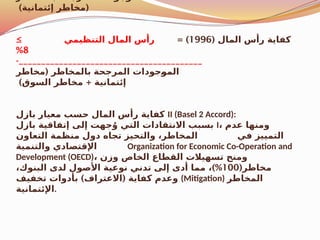 ) (
‫إئتمانية‬ ‫مخاطر‬
( ‫المال‬ ‫رأس‬ ‫كفاية‬
1996
= )
≥ ‫التنظيمي‬ ‫المال‬ ‫رأس‬
8
%
-_________________________________________
(
‫مخاطر‬ ‫بالمخاطر‬ ‫المرجحة‬ ‫جودات‬$
‫و‬‫الم‬
) +
‫السوق‬ ‫مخاطر‬ ‫إئتمانية‬
‫بازل‬ ‫معيار‬ ‫حسب‬ ‫المال‬ ‫رأس‬ ‫كفاية‬ II (Basel 2 Accord):
‫بازل‬ ‫إتفاقية‬ ‫إلى‬ ‫جهت‬ُ‫و‬ ‫التي‬ ‫االنتقادات‬ ‫بسبب‬ I، ‫عدم‬ ‫ومنها‬
‫التعاون‬ ‫منظمة‬ ‫دول‬ ‫تجاه‬ ‫والتحيز‬ ،‫المخاطر‬ ‫في‬ ‫التمييز‬
‫والتنمية‬ ‫اإلقتصادي‬ Organization for Economic Co-Operation and
Development (OECD)، ‫وزن‬ ‫الخاص‬ ‫القطاع‬ ‫تسهيالت‬ ‫ومنح‬
(‫مخاطر‬
100
)%
،‫البنوك‬ ‫لدى‬ ‫األصول‬ ‫نوعية‬ ‫تدني‬ ‫إلى‬ ‫أدى‬ ‫مما‬ ،
) (
‫تخفيف‬ ‫بأدوات‬ ‫االعتراف‬ ‫كفاية‬ ‫وعدم‬ (Mitigation) ‫المخاطر‬
‫اإلئتمانية‬.
 
