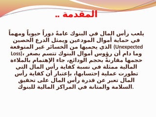 .. ‫المقدمة‬
ً‫ومهما‬ ً‫حيويا‬ ً‫دورا‬ ً‫ة‬‫عام‬ ‫البنوك‬ ‫في‬ ‫المال‬ ‫رأس‬ ‫يلعب‬
‫الحصين‬ ‫الدرع‬ ‫ويمثل‬ ‫المودعين‬ ‫أموال‬ ‫حماية‬ ‫في‬
‫المتوقعة‬ ‫غير‬ ‫الخسائر‬ ‫من‬ ‫يحميها‬ ‫الذي‬ (Unexpected
Loss)، ‫بصغر‬ ‫تتسم‬ ‫البنوك‬ ‫أموال‬ ‫رؤوس‬ ‫أن‬ ‫دام‬ ‫وما‬
‫بالمالءة‬ ‫اإلهتمام‬ ‫جاء‬ ،‫الودائع‬ ‫بحجم‬ ً‫ة‬‫مقارن‬ ‫حجمها‬
‫التي‬ ‫المال‬ ‫رأس‬ ‫كفاية‬ ‫نسبة‬ ‫في‬ ‫ممثلة‬ ‫المالية‬
‫رأس‬ ‫كفاية‬ ‫أن‬ ‫بإعتبار‬ ،‫إحتسابها‬ ‫عملية‬ ‫تطورت‬
‫تحقيق‬ ‫على‬ ‫المال‬ ‫رأس‬ ‫قدرة‬ ‫عن‬ ‫تعبر‬ ‫المال‬
‫للبنوك‬ ‫المالية‬ ‫المراكز‬ ‫في‬ ‫والمتانة‬ ‫السالمة‬.
 