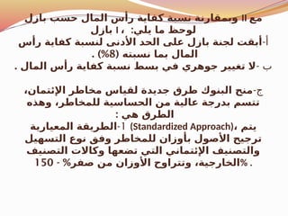 ‫بازل‬ ‫حسب‬ ‫المال‬ ‫رأس‬ ‫كفاية‬ ‫نسبة‬ ‫وبمقارنة‬ II ‫مع‬
‫بازل‬ I ، :‫يلي‬ ‫ما‬ ‫لوحظ‬
-‫أ‬
‫رأس‬ ‫كفاية‬ ‫لنسبة‬ ‫األدنى‬ ‫الحد‬ ‫على‬ ‫بازل‬ ‫لجنة‬ ‫أبقت‬
( ‫نسبته‬ ‫بما‬ ‫المال‬
8
. )%
- ‫ب‬
. ‫المال‬ ‫رأس‬ ‫كفاية‬ ‫نسبة‬ ‫بسط‬ ‫في‬ ‫جوهري‬ ‫تغيير‬ ‫ال‬
-‫ج‬
،‫اإلئتمان‬ ‫مخاطر‬ ‫لقياس‬ ‫جديدة‬ ‫طرق‬ ‫البنوك‬ ‫منح‬
‫وهذه‬ ،‫للمخاطر‬ ‫الحساسية‬ ‫من‬ ‫عالية‬ ‫بدرجة‬ ‫تتسم‬
: ‫هي‬ ‫الطرق‬
1
-
‫المعيارية‬ ‫الطريقة‬ (Standardized Approach)، ‫يتم‬
‫التسهيل‬ ‫نوع‬ ‫وفق‬ ‫للمخاطر‬ ‫بأوزان‬ ‫األصول‬ ‫ترجيح‬
‫التصنيف‬ ‫وكاالت‬ ‫تضعها‬ ‫التي‬ ‫اإلئتماني‬ ‫والتصنيف‬
- %‫صفر‬ ‫من‬ ‫األوزان‬ ‫وتتراوح‬ ،‫الخارجية‬
150 % .
 