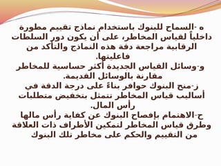 -
‫مطورة‬ ‫تقييم‬ ‫نماذج‬ ‫باستخدام‬ ‫للبنوك‬ ‫السماح‬ ‫ه‬
‫السلطات‬ ‫دور‬ ‫يكون‬ ‫أن‬ ‫على‬ ،‫المخاطر‬ ‫لقياس‬ ً‫داخليا‬
‫من‬ ‫والتأكد‬ ‫النماذج‬ ‫هذه‬ ‫دقة‬ ‫مراجعة‬ ‫الرقابية‬
.‫فاعليتها‬
‫و‬
-
‫للمخاطر‬ ‫حساسية‬ ‫أكثر‬ ‫الجديدة‬ ‫القياس‬ ‫وسائل‬
.‫القديمة‬ ‫بالوسائل‬ ‫مقارنة‬
‫ز‬
-
‫في‬ ‫الدقة‬ ‫درجة‬ ‫على‬ ً‫ء‬‫بنا‬ ‫حوافر‬ ‫البنوك‬ ‫منح‬
‫متطلبات‬ ‫بتخفيض‬ ‫تتمثل‬ ‫المخاطر‬ ‫قياس‬ ‫أساليب‬
.‫المال‬ ‫رأس‬
‫ح‬
-
‫مالها‬ ‫رأس‬ ‫كفاية‬ ‫عن‬ ‫البنوك‬ ‫بإفصاح‬ ‫االهتمام‬
‫العالقة‬ ‫ذات‬ ‫األطراف‬ ‫لتمكين‬ ‫المخاطر‬ ‫قياس‬ ‫وطرق‬
‫البنوك‬ ‫تلك‬ ‫مخاطر‬ ‫على‬ ‫والحكم‬ ‫التقييم‬ ‫من‬
 