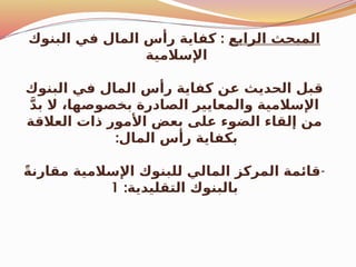 ‫الرابع‬ ‫المبحث‬
:
‫البنوك‬ ‫في‬ ‫المال‬ ‫رأس‬ ‫كفاية‬
‫اإلسالمية‬
‫البنوك‬ ‫في‬ ‫المال‬ ‫رأس‬ ‫كفاية‬ ‫عن‬ ‫الحديث‬ ‫قبل‬
َّ‫د‬‫ب‬ ‫ال‬ ،‫بخصوصها‬ ‫الصادرة‬ ‫والمعايير‬ ‫اإلسالمية‬
‫العالقة‬ ‫ذات‬ ‫األمور‬ ‫بعض‬ ‫على‬ ‫الضوء‬ ‫إلقاء‬ ‫من‬
:‫المال‬ ‫رأس‬ ‫بكفاية‬
-
ً‫ة‬‫مقارن‬ ‫اإلسالمية‬ ‫للبنوك‬ ‫المالي‬ ‫المركز‬ ‫قائمة‬
:‫التقليدية‬ ‫بالبنوك‬
1
 