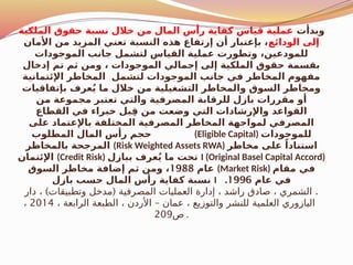 ‫وبدأت‬
‫الملكية‬ ‫حقوق‬ ‫نسبة‬ ‫خالل‬ ‫من‬ ‫المال‬ ‫رأس‬ ‫كفاية‬ ‫قياس‬ ‫عملية‬
‫الودائع‬ ‫إلى‬
‫األمان‬ ‫من‬ ‫المزيد‬ ‫تعني‬ ‫النسبة‬ ‫هذه‬ ‫إرتفاع‬ ‫أن‬ ‫بإعتبار‬ ،
‫الموجودات‬ ‫جانب‬ ‫لتشمل‬ ‫القياس‬ ‫عملية‬ ‫وتطورت‬ ،‫للمودعين‬
‫إدخال‬ ‫تم‬ ‫ثم‬ ‫ومن‬ ، ‫الموجودات‬ ‫إجمالي‬ ‫إلى‬ ‫الملكية‬ ‫حقوق‬ ‫بقسمة‬
‫اإلئتمانية‬ ‫المخاطر‬ ‫لتشمل‬ ‫الموجودات‬ ‫جانب‬ ‫في‬ ‫المخاطر‬ ‫مفهوم‬
‫بإتفاقيات‬ ‫عرف‬ُ‫ي‬ ‫ما‬ ‫خالل‬ ‫من‬ ‫التشغيلية‬ ‫والمخاطر‬ ‫السوق‬ ‫ومخاطر‬
‫من‬ ‫مجموعة‬ ‫تعتبر‬ ‫والتي‬ ‫المصرفية‬ ‫للرقابة‬ ‫بازل‬ ‫مقررات‬ ‫أو‬
‫القطاع‬ ‫في‬ ‫خبراء‬ ‫بل‬ِ‫ق‬ ‫من‬ ‫وضعت‬ ‫التي‬ ‫واإلرشادات‬ ‫القواعد‬
‫على‬ ‫باإلعتماد‬ ‫المختلفة‬ ‫المصرفية‬ ‫المخاطر‬ ‫لمواجهة‬ ‫المصرفي‬
‫المطلوب‬ ‫المال‬ ‫رأس‬ ‫حجم‬ (Eligible Capital) ‫للموجودات‬
‫بالمخاطر‬ ‫المرجحة‬ (Risk Weighted Assets RWA) ‫مخاطر‬ ‫على‬ ً‫استنادا‬
‫اإلئتمان‬ (Credit Risk) ‫ببازل‬ ‫عرف‬ُ‫ي‬ ‫ما‬ ‫تحت‬ I (Original Basel Capital Accord)
‫عام‬
1988
‫السوق‬ ‫مخاطر‬ ‫إضافة‬ ‫ثم‬ ‫ومن‬ ، (Market Risk) ‫مقام‬ ‫في‬
‫بازل‬ ‫حسب‬ ‫المال‬ ‫رأس‬ ‫كفاية‬ ‫نسبة‬ I ‫عام‬ ‫في‬
1996
.
) ( .
‫دار‬ ، ‫وتطبيقات‬ ‫مدخل‬ ‫المصرفية‬ ‫العمليات‬ ‫إدارة‬ ، ‫راشد‬ ‫صادق‬ ، ‫الشمري‬
–
، ‫الرابعة‬ ‫الطبعة‬ ، ‫األردن‬ ‫عمان‬ ، ‫والتوزيع‬ ‫للنشر‬ ‫العلمية‬ ‫اليازوري‬
2014
،
‫ص‬
209 .
 