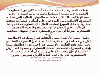 ‫المصارف‬ ‫عن‬ ‫كلي‬ ‫شبه‬ ً‫اختالفا‬ ‫اإلسالمية‬ ‫المصارف‬ ‫تختلف‬
‫وفي‬ ،‫للموارد‬ ‫واستخداماتها‬ ‫أنشطتها‬ ‫طبيعة‬ ‫في‬ ‫التقليدية‬
‫يتلقاها‬ ‫التي‬ ‫المالية‬ ‫فالموارد‬ ،‫االستخدامات‬ ‫لتلك‬ ‫الهيكلية‬ ‫البنية‬
‫بصفته‬ ‫المضاربة‬ ‫أساس‬ ‫على‬ ‫المودعين‬ ‫من‬ ‫اإلسالمي‬ ‫المصرف‬
) (
‫ما‬ ‫بها‬ ‫الحقة‬ ‫خسارة‬ ‫أي‬ ‫المال‬ ‫صاحب‬ ‫المودع‬ ‫ل‬َّ‫م‬‫يتح‬ ،ً‫مضاربا‬
‫المصرف‬ ‫يغرم‬ ‫وال‬ ،‫تقصيره‬ ‫أو‬ ‫المضارب‬ ‫تعدي‬ ‫ت‬ُ‫ب‬ْ‫ث‬َ‫ي‬ ‫لم‬
) (
‫المذاهب‬ ‫فقهاء‬ ‫باتفاق‬ ‫الخسارة‬ ‫من‬ ‫جزء‬ ‫أي‬ ً‫شرعا‬ ‫المضارب‬
.‫األربعة‬
‫اإلسالمية‬ ‫المصارف‬ ‫في‬ ‫الكفاية‬ ‫معدل‬ ‫يكون‬ ْ‫أن‬ ‫ينبغي‬ ‫ولهذا‬
‫التقليدي‬ ‫المصرف‬ َّ‫ألن‬ ‫التقليدية؛‬ ‫المصارف‬ ‫في‬ ‫معدله‬ ‫من‬ ‫أقل‬
‫بينما‬ ،‫إعطائها‬ ‫عدم‬ ‫في‬ ً‫خيارا‬ ‫يملك‬ ‫وال‬ ،‫الفائدة‬ ‫دفع‬ ‫عليه‬ ‫يجب‬
‫أرباح‬ ‫على‬ ‫بعضها‬ ‫أو‬ ‫الخسارة‬ ‫تحميل‬ ‫اإلسالمي‬ ‫المصرف‬ ‫بإمكان‬
- –
‫الحسابات‬ ‫أصحاب‬ ‫مال‬ ‫رأس‬ ‫على‬ ‫أو‬ ‫ت‬َ‫د‬ِ‫ج‬ُ‫و‬ ْ‫إن‬ ‫االستثمار‬
.‫الضرر‬ ‫لتعويض‬ ‫األرباح‬ ‫كفاية‬ ‫عدم‬ ‫حال‬ ‫في‬ ‫االستثمارية‬
( .
،‫سابق‬ ‫مرجع‬ ،‫الكويتية‬ ‫الفقهية‬ ‫الموسوعة‬
38/64
. )
( . .
‫ص‬ ،‫سابق‬ ‫مرجع‬ ،‫الشيخ‬ ‫ماهر‬ ‫د‬
22
. )
 