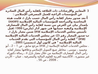 3
-
‫الصادرة‬ ‫المال‬ ‫رأس‬ ‫ية‬$
‫ا‬‫بكف‬ ‫العالقة‬ ‫ذات‬ ‫واإلرشادات‬ ‫المعايير‬
: ‫اإلسالمي‬ ‫المصرفي‬ ‫للعمل‬ ‫الراعية‬ ‫المؤسسات‬ ‫عن‬
‫أ‬
-
‫بازل‬ ‫حسب‬ ‫المال‬ ‫رأس‬ ‫كفاية‬ ‫معيار‬ ‫صدور‬ ‫بعد‬
I
‫هيئة‬ ‫مت‬$
‫ا‬‫ق‬ ،
( ‫اإلسالمية‬ ‫المالية‬ ‫للمؤسسات‬ ‫والمراجعة‬ ‫المحاسبة‬
AAOIFI
)
‫للمصارف‬ ‫المال‬ ‫رأس‬ ‫كفاية‬ ‫نسبة‬ ‫من‬ ‫الغرض‬ ‫عن‬ ‫بيان‬ ‫بإصدار‬
) (
‫مارس‬ ‫آذار‬ ‫شهر‬ ‫في‬ ‫حسابها‬ ‫وكيفية‬ ‫اإلسالمية‬
1999
(
‫قبل‬
‫اإلسالمية‬ ‫الخدمات‬ ‫مجلس‬ ‫تأسيس‬
IFSB
)
‫بازل‬ ‫معيار‬ ‫ضمن‬
I
.
‫ب‬
-
( ‫رقم‬ ‫المعيار‬ ‫صدور‬
2
)
‫اإلسالمية‬ ‫المالية‬ ‫الخدمات‬ ‫مجلس‬ ‫عن‬
(
IFSB
" )
‫الخدمات‬ ‫تقدم‬ ‫التي‬ ‫للمؤسسات‬ ‫المال‬ ‫رأس‬ ‫ية‬$
‫ا‬‫كف‬
) ( "
‫ديسمبر‬ ‫أول‬ ‫كانون‬ ‫في‬ ‫اإلسالمية‬ ‫المالية‬
2005
.
( .
‫اإلسالمية‬ ‫المالية‬ ‫الخدمات‬ ‫مجلس‬
IFSB 15
)
‫ص‬ ، ‫سابق‬ ‫مرجع‬
1
–
2
‫أبو‬ ،
‫كفاية‬ ‫بمعيار‬ ‫وعالقتها‬ ‫اإلسالمي‬ ‫التمويل‬ ‫صيغ‬ ‫مخاطر‬ ، ‫موسى‬ ، ‫محيميد‬
‫بازل‬ ‫معيار‬ ‫خالل‬ ‫من‬ ‫اإلسالمية‬ ‫للمصارف‬ ‫المال‬ ‫رأس‬
II
‫دكتوراه‬ ‫رسالة‬ ،
–
‫األردن‬ ‫عمان‬ ، ‫والمصرفية‬ ‫المالية‬ ‫للعلوم‬ ‫العربية‬ ‫األكاديمية‬ ، ‫منشورة‬ ‫غير‬
،
2008
‫ص‬ ،
56
.
 