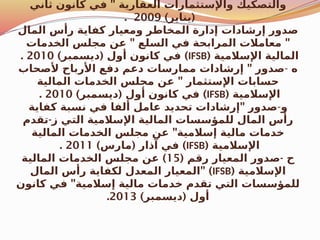 "
‫ثاني‬ ‫كانون‬ ‫في‬ ‫العقارية‬ ‫واإلستثمارات‬ ‫والتصكيك‬
) (
‫يناير‬
2009
.
‫المال‬ ‫رأس‬ ‫كفاية‬ ‫ومعيار‬ ‫المخاطر‬ ‫إدارة‬ ‫إرشادات‬ ‫صدور‬
" "
‫الخدمات‬ ‫مجلس‬ ‫عن‬ ‫السلع‬ ‫في‬ ‫المرابحة‬ ‫معامالت‬
( ‫اإلسالمية‬ ‫المالية‬
IFSB
) ( )
‫ديسمبر‬ ‫أول‬ ‫كانون‬ ‫في‬
2010
.
‫ه‬
-
"
‫ألصحاب‬ ‫األرباح‬ ‫دفع‬ ‫دعم‬ ‫ممارسات‬ ‫إرشادات‬ ‫صدور‬
"
‫المالية‬ ‫الخدمات‬ ‫مجلس‬ ‫عن‬ ‫اإلستثمار‬ ‫حسابات‬
( ‫اإلسالمية‬
IFSB
) ( )
‫ديسمبر‬ ‫أول‬ ‫كانون‬ ‫في‬
2010
.
‫و‬
-
"
‫كفاية‬ ‫نسبة‬ ‫في‬ ‫ألفا‬ ‫عامل‬ ‫تحديد‬ ‫إرشادات‬ ‫صدور‬
-
‫تقدم‬ ‫ز‬ ‫التي‬ ‫اإلسالمية‬ ‫المالية‬ ‫للمؤسسات‬ ‫المال‬ ‫رأس‬
"
‫المالية‬ ‫الخدمات‬ ‫مجلس‬ ‫عن‬ ‫إسالمية‬ ‫مالية‬ ‫خدمات‬
( ‫اإلسالمية‬
IFSB
) ( )
‫مارس‬ ‫آذار‬ ‫في‬
2011
.
( -
‫رقم‬ ‫المعيار‬ ‫صدور‬ ‫ح‬
15
)
‫المالية‬ ‫الخدمات‬ ‫مجلس‬ ‫عن‬
( ‫اإلسالمية‬
IFSB
" )
‫المال‬ ‫رأس‬ ‫لكفاية‬ ‫المعدل‬ ‫المعيار‬
"
‫كانون‬ ‫في‬ ‫إسالمية‬ ‫مالية‬ ‫خدمات‬ ‫تقدم‬ ‫التي‬ ‫للمؤسسات‬
) (
‫ديسمبر‬ ‫أول‬
2013
.
 