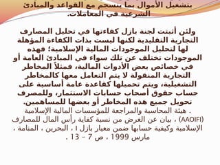 ‫والمبادئ‬ ‫القواعد‬ ‫مع‬ ‫ينسجم‬ ‫بما‬ ‫األموال‬ ‫بتشغيل‬
.‫المعامالت‬ ‫في‬ ‫الشرعية‬
‫المصارف‬ ‫تحليل‬ ‫في‬ ‫كفاءتها‬ ‫بازل‬ ‫لجنة‬ ‫أثبتت‬ ‫ولئن‬
‫المؤهلة‬ ‫الكفاءة‬ ‫بذات‬ ‫ليست‬ ‫لكنها‬ ‫التقليدية‬ ‫التجارية‬
‫فهذه‬ ‫اإلسالمية؛‬ ‫المالية‬ ‫الموجودات‬ ‫لتحليل‬ ‫لها‬
‫أو‬ ‫العامة‬ ‫المبادئ‬ ‫في‬ ‫سواء‬ ‫تلك‬ ‫عن‬ ‫تختلف‬ ‫الموجودات‬
‫المخاطر‬ ً‫فمثال‬ ،‫المالية‬ ‫األدوات‬ ‫بعض‬ ‫خصائص‬ ‫في‬
‫كالمخاطر‬ ‫معها‬ ‫التعامل‬ ‫يتم‬ ‫ال‬ ‫المنقولة‬ ‫التجارية‬
‫على‬ ‫أساسية‬ ‫عامة‬ ‫كقاعدة‬ ‫تحميلها‬ ‫ويتم‬ ،‫التشغيلية‬
‫وللمصرف‬ ،‫االستثمار‬ ‫حسابات‬ ‫أصحاب‬ ‫حقوق‬ ‫حساب‬
.‫للمساهمين‬ ‫بعضها‬ ‫أو‬ ‫المخاطر‬ ‫هذه‬ ‫جميع‬ ‫تحويل‬
.
‫اإلسالمية‬ ‫المالية‬ ‫للمؤسسات‬ ‫والمراجعة‬ ‫المحاسبة‬ ‫هيئة‬
(
AAOIFI
)
‫للمصارف‬ ‫المال‬ ‫رأس‬ ‫كفاية‬ ‫نسبة‬ ‫من‬ ‫الغرض‬ ‫عن‬ ‫بيان‬ ،
‫بازل‬ ‫معيار‬ ‫ضمن‬ ‫حسابها‬ ‫وكيفية‬ ‫اإلسالمية‬
I
، ‫المنامة‬ ، ‫البحرين‬ ،
‫مارس‬
1999
‫ص‬ ،
7
–
13
.
 