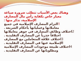 ‫صياغة‬ ‫ضرورة‬ ‫تتطلب‬ ‫األسباب‬ ‫بعض‬ ‫وهناك‬
‫المصارف‬ ‫مال‬ ‫رأس‬ ‫بكفاية‬ ‫خاص‬ ‫معيار‬
: ‫منها‬ ‫نذكر‬ ،‫اإلسالمية‬
1
‫جميع‬ ‫في‬ ‫اإلسالمية‬ ‫المصارف‬ ‫التزام‬
. ‫الشريعة‬ ‫بأحكام‬ ‫وعملياتها‬ ‫معامالتها‬
2
‫معامالتها‬ ‫جوهر‬ ‫في‬ ‫المصارف‬ ‫وظائف‬ ‫اختالف‬
. ‫التقليدية‬ ‫المصارف‬ ‫عن‬ ً‫جذريا‬ ً‫اختالفا‬
3
‫المصارف‬ ‫مع‬ ‫المتعاملين‬ ‫عالقة‬ ‫اختالف‬
. ‫التقليدية‬ ‫المصارف‬ ‫في‬ ‫عنها‬ ‫اإلسالمية‬
4
‫اإلسالمية‬ ‫المصارف‬ ‫موجودات‬ ‫طبيعة‬ ‫اختالف‬
. ‫التقليدية‬ ‫المصارف‬ ‫عن‬ ‫ومطلوباتها‬
 