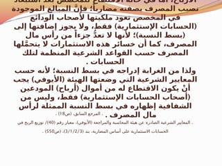 ‫استبعاد‬ ‫بعد‬ ‫للمخصص‬ ‫االقتطاع‬ ‫حالة‬ ‫في‬ ‫أما‬ ،‫األرباح‬
‫الموجودة‬ ‫المبالغ‬ َّ‫فإن‬ ‫؛‬ً‫مضاربا‬ ‫بصفته‬ ‫المصرف‬ ‫نصيب‬
‫الودائع‬ ‫ألصحاب‬ ‫ملكيتها‬ ‫تعود‬ ‫المخصص‬ ‫في‬
) (
‫إلى‬ ‫إضافتها‬ ‫يجوز‬ ‫وال‬ ،‫فقط‬ ‫اإلستثمارية‬ ‫الحسابات‬
) (
‫مال‬ ‫رأس‬ ‫من‬ ً‫جزءا‬ ُّ‫د‬‫تع‬ ‫ال‬ ‫ألنها‬ ‫؛‬ ‫النسبة‬ ‫بسط‬
‫لها‬َّ‫م‬‫يتح‬ ‫ال‬ ‫االستثمارات‬ ‫هذه‬ ‫خسائر‬ ‫أن‬ ‫كما‬ ،‫المصرف‬
‫لتلك‬ ‫المنظمة‬ ‫الشرعية‬ ‫القواعد‬ ‫حسب‬ ‫المصرف‬
. ‫الحسابات‬
‫حسب‬ ‫ألنه‬ ‫النسبة؛‬ ‫بسط‬ ‫في‬ ‫إدراجه‬ ‫الغرابة‬ ‫من‬ ‫ولذا‬
) (
‫يجب‬ ‫األيوفي‬ ‫الهيئة‬ ‫وضعتها‬ ‫التي‬ ‫الشرعية‬ ‫المعايير‬
) (
‫المودعين‬ ‫أرباح‬ ‫أموال‬ ‫من‬ ‫له‬ ‫االقتطاع‬ ‫يكون‬ ْ‫أن‬
) (
‫من‬ ‫وليس‬ ،‫فقط‬ ‫اإلستثمارية‬ ‫الحسابات‬ ‫أصحاب‬
‫لرأس‬ ‫الممثلة‬ ‫النسبة‬ ‫بسط‬ ‫في‬ ‫إظهاره‬ ‫الشفافية‬
. ‫المصرف‬ ‫مال‬
( .
‫ص‬ ،‫السابق‬ ‫المرجع‬
18
. )
( ) ( .
‫رقم‬ ‫معيار‬ ، ‫األيوفي‬ ‫والمراجعة‬ ‫المحاسبة‬ ‫هيئة‬ ‫عن‬ ‫الصادرة‬ ‫الشرعية‬ ‫المعايير‬
40
/)
‫في‬ ‫الربح‬ ‫توزيع‬
( ‫بند‬ ،‫المضاربة‬ ‫أساس‬ ‫على‬ ‫االستثمارية‬ ‫الحسابات‬
3/1/2/3
( )
‫ص‬ ،
550
. )
 