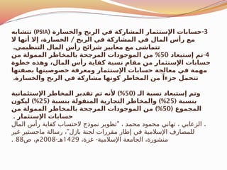 3
( -
‫والخسارة‬ ‫الربح‬ ‫في‬ ‫المشاركة‬ ‫اإلستثمار‬ ‫حسابات‬
PSIA
)
‫تتشابه‬
/
‫ال‬ ‫أنها‬ ‫إال‬ ،‫الخسارة‬ ‫الربح‬ ‫في‬ ‫المشاركة‬ ‫في‬ ‫المال‬ ‫رأس‬ ‫مع‬
.‫التنظيمي‬ ‫المال‬ ‫رأس‬ ‫شرائح‬ ‫معايير‬ ‫مع‬ ‫تتماشى‬
4
-
‫إستبعاد‬ ‫تم‬
50
%
‫من‬ ‫الممولة‬ ‫بالمخاطر‬ ‫المرجحة‬ ‫الموجودات‬ ‫من‬
‫خطوة‬ ‫وهذه‬ ،‫المال‬ ‫رأس‬ ‫كفاية‬ ‫نسبة‬ ‫مقام‬ ‫من‬ ‫اإلستثمار‬ ‫حسابات‬
‫بصفتها‬ ‫خصوصيتها‬ ‫ومعرفة‬ ‫اإلستثمار‬ ‫حسابات‬ ‫معالجة‬ ‫في‬ ‫مهمة‬
.‫والخسارة‬ ‫الربح‬ ‫في‬ ‫مشاركة‬ ‫كونها‬ ‫المخاطر‬ ‫من‬ ً‫جزءا‬ ‫تتحمل‬
( ‫الـ‬ ‫نسبة‬ ‫إستبعاد‬ ‫وتم‬
50
)%
‫اإلستئمانية‬ ‫المخاطر‬ ‫تقدير‬ ‫تم‬ ‫ألنه‬
( ‫بنسبة‬
25
( )%
‫بنسبة‬ ‫المنقولة‬ ‫التجارية‬ ‫والمخاطر‬
25
)%
‫ليكون‬
( ‫المجموع‬
50
)%
‫من‬ ‫الممولة‬ ‫بالمخاطر‬ ‫المرجحة‬ ‫الموجودات‬ ‫من‬
. ‫اإلستثمار‬ ‫حسابات‬
" .
‫المال‬ ‫رأس‬ ‫كفاية‬ ‫الحتساب‬ ‫نموذج‬ ‫تطوير‬ ، ‫محمد‬ ‫محمود‬ ‫تهاني‬ ، ‫الزعابي‬
"
‫غير‬ ‫ماجستير‬ ‫رسالة‬ ، ‫بازل‬ ‫لجنة‬ ‫مقررات‬ ‫إطار‬ ‫في‬ ‫اإلسالمية‬ ‫للمصارف‬
-
،‫غزة‬ ‫اإلسالمية‬ ‫الجامعة‬ ،‫منشورة‬
1429
-‫هـ‬
2008
‫ص‬ ،‫م‬
88
.
 