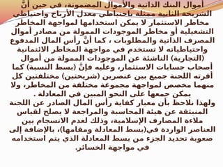 َّ‫أن‬ ‫حين‬ ‫في‬ ،‫المضمونة‬ ‫واألموال‬ ‫الذاتية‬ ‫البنك‬ ‫أموال‬
‫واحتياطي‬ ‫األرباح‬ ‫معدل‬ ‫باحتياطي‬ ‫ممثلة‬ ‫الثانية‬ ‫الشريحة‬
‫المخاطر‬ ‫لمواجهة‬ ‫استخدامها‬ ‫يمكن‬ ‫ال‬ ‫االستثمار‬ ‫مخاطر‬
‫أموال‬ ‫مصادر‬ ‫من‬ ‫الممولة‬ ‫الموجودات‬ ‫مخاطر‬ ‫أو‬ ‫التشغيلية‬
‫المدفوع‬ ‫المال‬ ‫رأس‬ َّ‫أن‬ ‫كما‬ ، ‫والمطلوبات‬ ‫الذاتية‬ ‫المصرف‬
‫االئتمانية‬ ‫المخاطر‬ ‫مواجهة‬ ‫في‬ ‫تستخدم‬ ‫ال‬ ‫واحتياطياته‬
) (
‫أموال‬ ‫من‬ ‫الممولة‬ ‫الموجودات‬ ‫عن‬ ‫الناشئة‬ ‫التجارية‬
) (
‫كما‬ ‫النسبة‬ ‫بسط‬ َّ‫فإن‬ ‫وعليه‬ ،‫االستثمار‬ ‫حسابات‬ ‫أصحاب‬
) (
‫كل‬ ‫مختلفتين‬ ‫شريحتين‬ ‫عنصرين‬ ‫بين‬ ‫جميع‬ ‫اللجنة‬ ‫أقرته‬
‫وال‬ ،‫المخاطر‬ ‫من‬ ‫مختلفة‬ ‫مجموعة‬ ‫لمواجهة‬ ‫مخصص‬ ‫منهما‬
. ‫المعادلة‬ ‫في‬ ‫المبين‬ ‫النحو‬ ‫على‬ ‫جمعها‬ ‫يمكن‬
‫اللجنة‬ ‫عن‬ ‫الصادر‬ ‫المال‬ ‫رأس‬ ‫كفاية‬ ‫معيار‬ ‫بأن‬ ‫نالحظ‬ ‫ولهذا‬
‫لقياس‬ ‫يصلح‬ ‫ال‬ ‫والمراجعة‬ ‫المحاسبة‬ ‫هيئة‬ ‫عن‬ ‫المنبثقة‬
‫بين‬ ‫االنسجام‬ ‫لعدم‬ ‫وذلك‬ ،‫اإلسالمية‬ ‫المصارف‬ ‫مالءة‬
) (
‫إلى‬ ‫باإلضافة‬ ، ‫ومقامها‬ ‫المعادلة‬ ‫بسط‬ ‫في‬ ‫الواردة‬ ‫العناصر‬
‫استخدامه‬ ‫يتم‬ ‫الذي‬ ‫المعادلة‬ ‫بسط‬ ‫من‬ ‫الجزء‬ ‫تحديد‬ ‫صعوبة‬
.‫الخسائر‬ ‫مواجهة‬ ‫في‬
 