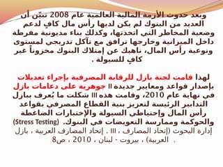 ‫عام‬ ‫العالمية‬ ‫المالية‬ ‫األزمة‬ ‫حدوث‬ ‫وبعد‬
2008
‫أن‬ ‫ن‬ّ‫ي‬‫تب‬
‫لدعم‬ ٍ‫كاف‬ ‫مال‬ ‫رأس‬ ‫لديها‬ ‫يكن‬ ‫لم‬ ‫البنوك‬ ‫من‬ ‫العديد‬
‫مفرطة‬ ‫مديونية‬ ‫بناء‬ ‫وكذلك‬ ،‫اتخذتها‬ ‫التي‬ ‫المخاطر‬ ‫وضعية‬
‫لمستوى‬ ‫تدريجي‬ ‫تآكل‬ ‫مع‬ ‫ترافق‬ ‫وخارجها‬ ‫الميزانية‬ ‫داخل‬
‫غير‬ ً‫مخزونا‬ ‫البنوك‬ ‫إمتالك‬ ‫عن‬ ‫ناهيك‬ ،‫المال‬ ‫رأس‬ ‫ونوعية‬
. ‫للسيولة‬ ٍ‫كاف‬
‫لهذا‬
‫تعديالت‬ ‫بإجراء‬ ‫المصرفية‬ ‫للرقابة‬ ‫بازل‬ ‫لجنة‬ ‫قامت‬
‫بازل‬ ‫دعامات‬ ‫على‬ ‫جوهرية‬ II ‫جديدة‬ ‫ومعايير‬ ‫قواعد‬ ‫بإصدار‬
‫ببازل‬ ‫عرف‬ُ‫ي‬ ‫ما‬ ‫شكلت‬ III ‫عام‬ ‫نهاية‬ ‫في‬
2010
‫هذه‬ ‫وقامت‬ ،
‫بقواعد‬ ‫المصرفي‬ ‫القطاع‬ ‫بنية‬ ‫لتعزيز‬ ‫الرئيسة‬ ‫التدابير‬
‫الضاغطة‬ ‫واإلختبارات‬ ‫السيولة‬ ‫وإحتياطي‬ ‫المال‬ ‫رأس‬
(Stress Testing) .‫البنوك‬ ‫في‬ ‫التعويضات‬ ‫وممارسة‬ ‫والحوكمة‬
.
‫بازل‬ ، ‫العربية‬ ‫المصارف‬ ‫إتحاد‬ III ، (
‫المصارف‬ ‫إتحاد‬ ‫البحوث‬ ‫إدارة‬
- )
، ‫لبنان‬ ‫بيروت‬ ، ‫العربية‬
2010
‫ص‬ ،
8 .
 
