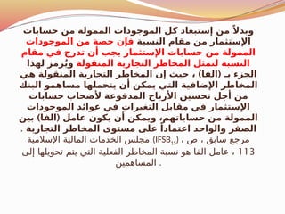 ‫حسابات‬ ‫من‬ ‫الممولة‬ ‫الموجودات‬ ‫كل‬ ‫إستبعاد‬ ‫من‬ ً‫وبدال‬
‫النسبة‬ ‫مقام‬ ‫من‬ ‫اإلستثمار‬
‫الموجودات‬ ‫من‬ ‫حصة‬ ‫فإن‬
‫مقام‬ ‫في‬ ‫تدرج‬ ‫أن‬ ‫يجب‬ ‫اإلستثمار‬ ‫حسابات‬ ‫من‬ ‫الممولة‬
‫المنقولة‬ ‫التجارية‬ ‫المخاطر‬ ‫لتمثل‬ ‫النسبة‬
‫لهذا‬ ‫رمز‬ُ‫ي‬‫و‬
) (
‫هي‬ ‫المنقولة‬ ‫التجارية‬ ‫المخاطر‬ ‫إن‬ ‫حيث‬ ، ‫الفا‬ ‫بـ‬ ‫الجزء‬
‫البنك‬ ‫مساهمو‬ ‫يتحملها‬ ‫أن‬ ‫يمكن‬ ‫التي‬ ‫اإلضافية‬ ‫المخاطر‬
‫حسابات‬ ‫ألصحاب‬ ‫المدفوعة‬ ‫األرباح‬ ‫تحسين‬ ‫أجل‬ ‫من‬
‫الموجودات‬ ‫عوائد‬ ‫في‬ ‫التغيرات‬ ‫مقابل‬ ‫في‬ ‫اإلستثمار‬
) (
‫بين‬ ‫الفا‬ ‫عامل‬ ‫يكون‬ ‫أن‬ ‫ويمكن‬ ،‫حساباتهم‬ ‫من‬ ‫الممولة‬
‫التجارية‬ ‫المخاطر‬ ‫مستوى‬ ‫على‬ ً‫اعتمادا‬ ‫والواحد‬ ‫الصفر‬
.
‫اإلسالمية‬ ‫المالية‬ ‫الخدمات‬ ‫مجلس‬ (IFSB15) ، ‫ص‬ ، ‫سابق‬ ‫مرجع‬
113
‫إلى‬ ‫تحويلها‬ ‫يتم‬ ‫التي‬ ‫الفعلية‬ ‫المخاطر‬ ‫نسبة‬ ‫هو‬ ‫الفا‬ ‫عامل‬ ،
‫المساهمين‬ .
 