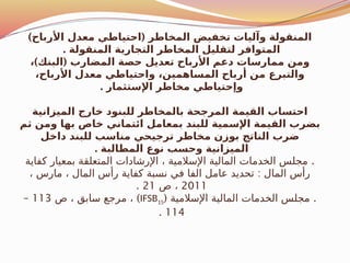 ) (
‫األرباح‬ ‫معدل‬ ‫احتياطي‬ ‫المخاطر‬ ‫تخفيض‬ ‫وآليات‬ ‫المنقولة‬
. ‫المنقولة‬ ‫التجارية‬ ‫المخاطر‬ ‫لتقليل‬ ‫المتوافر‬
) (
، ‫البنك‬ ‫المضارب‬ ‫حصة‬ ‫تعديل‬ ‫األرباح‬ ‫دعم‬ ‫ممارسات‬ ‫ومن‬
،‫األرباح‬ ‫معدل‬ ‫واحتياطي‬ ،‫المساهمين‬ ‫أرباح‬ ‫من‬ ‫والتبرع‬
. ‫اإلستثمار‬ ‫مخاطر‬ ‫وإحتياطي‬
‫الميزانية‬ ‫خارج‬ ‫للبنود‬ ‫بالمخاطر‬ ‫المرجحة‬ ‫القيمة‬ ‫احتساب‬
‫ثم‬ ‫ومن‬ ‫بها‬ ‫خاص‬ ‫ائتماني‬ ‫بمعامل‬ ‫للبند‬ ‫اإلسمية‬ ‫القيمة‬ ‫بضرب‬
‫داخل‬ ‫للبند‬ ‫مناسب‬ ‫ترجيحي‬ ‫مخاطر‬ ‫بوزن‬ ‫الناتج‬ ‫ضرب‬
. ‫المطالبة‬ ‫نوع‬ ‫وحسب‬ ‫الميزانية‬
.
‫كفاية‬ ‫بمعيار‬ ‫المتعلقة‬ ‫اإلرشادات‬ ، ‫اإلسالمية‬ ‫المالية‬ ‫الخدمات‬ ‫مجلس‬
:
، ‫مارس‬ ، ‫المال‬ ‫رأس‬ ‫كفاية‬ ‫نسبة‬ ‫في‬ ‫الفا‬ ‫عامل‬ ‫تحديد‬ ‫المال‬ ‫رأس‬
2011
‫ص‬ ،
21
.
( .
‫اإلسالمية‬ ‫المالية‬ ‫الخدمات‬ ‫مجلس‬
IFSB15
)
‫ص‬ ، ‫سابق‬ ‫مرجع‬ ،
113
–
114
.
 