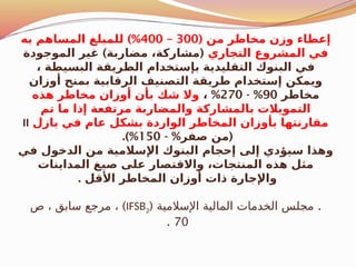 ( ‫من‬ ‫مخاطر‬ ‫وزن‬ ‫إعطاء‬
300
–
400
)%
‫به‬ ‫المساهم‬ ‫للمبلغ‬
‫التجاري‬ ‫المشروع‬ ‫في‬
) (
‫الموجودة‬ ‫غير‬ ‫مضاربة‬ ،‫مشاركة‬
، ‫البسيطة‬ ‫الطريقة‬ ‫بإستخدام‬ ‫التقليدية‬ ‫البنوك‬ ‫في‬
‫أوزان‬ ‫بمنح‬ ‫الرقابية‬ ‫التصنيف‬ ‫طريقة‬ ‫إستخدام‬ ‫ويمكن‬
‫مخاطر‬
90
- %
270
%
،
‫هذه‬ ‫مخاطر‬ ‫أوزان‬ ‫بأن‬ ‫شك‬ ‫وال‬
‫تم‬ ‫ما‬ ‫إذا‬ ‫مرتفعة‬ ‫والمضاربة‬ ‫بالمشاركة‬ ‫التمويالت‬
‫بازل‬ ‫في‬ ‫عام‬ ‫بشكل‬ ‫الواردة‬ ‫المخاطر‬ ‫بأوزان‬ ‫مقارنتها‬
II
- % (
‫صفر‬ ‫من‬
150
.)%
‫في‬ ‫الدخول‬ ‫من‬ ‫اإلسالمية‬ ‫البنوك‬ ‫إحجام‬ ‫إلى‬ ‫سيؤدي‬ ‫وهذا‬
‫المداينات‬ ‫صيغ‬ ‫على‬ ‫واالقتصار‬ ،‫المنتجات‬ ‫هذه‬ ‫مثل‬
. ‫األقل‬ ‫المخاطر‬ ‫أوزان‬ ‫ذات‬ ‫واإلجارة‬
( .
‫اإلسالمية‬ ‫المالية‬ ‫الخدمات‬ ‫مجلس‬
IFSB2
)
‫ص‬ ، ‫سابق‬ ‫مرجع‬ ،
70
.
 