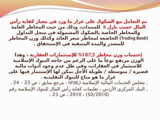 ‫رأس‬ ‫كفاية‬ ‫معيار‬ ‫في‬ ‫ورد‬ ‫ما‬ ‫غرار‬ ‫على‬ ‫الصكوك‬ ‫مع‬ ‫التعامل‬ ‫تم‬
‫بازل‬ ‫حسب‬ ‫المال‬
II
‫العامة‬ ‫المخاطر‬ ‫حيث‬ ‫من‬ ‫وذلك‬ ،‫للسندات‬
‫التداول‬ ‫سجل‬ ‫في‬ ‫المشمولة‬ ‫بالصكوك‬ ‫الخاصة‬ ‫والمخاطر‬
(
Trading Book
)
‫المخاطر‬ ‫وزن‬ ‫وكذلك‬ ‫العائد‬ ‫سعر‬ ‫لمخاطر‬ ‫الخاضعة‬
. ‫اإلستحقاق‬ ‫في‬ ‫المتبقية‬ ‫والمدة‬ ‫للمصدر‬
‫مخاطر‬ ‫وزن‬ ‫إحتساب‬
187,5
%
‫العقارية‬ ‫لإلستثمارات‬
‫وهذا‬ ،
‫اإلسالمية‬ ‫البنوك‬ ‫حاجة‬ ‫من‬ ‫الرغم‬ ‫على‬ ‫ما‬ ً‫نوعا‬ ‫مرتفع‬ ‫الوزن‬
‫مالية‬ ‫أدوات‬ ‫وجود‬ ‫عدم‬ ‫ظل‬ ‫وفي‬ ،‫العقارات‬ ‫في‬ ‫لالستثمار‬
/ /
‫على‬ ‫فيها‬ ‫اإلستثمار‬ ‫لها‬ ‫يمكن‬ ‫األجل‬ ‫طويلة‬ ‫متوسطة‬ ‫قصيرة‬
. ‫التقليدية‬ ‫للبنوك‬ ‫متاح‬ ‫هو‬ ‫ما‬ ‫غرار‬
( .
‫اإلسالمية‬ ‫المالية‬ ‫الخدمات‬ ‫مجلس‬
IFSB2
)
‫ص‬ ، ‫سابق‬ ‫مرجع‬ ،
23
–
24
.
.
‫رقم‬ ‫اإلسالمية‬ ‫للبنوك‬ ‫المال‬ ‫رأس‬ ‫كفاية‬ ‫تعليمات‬ ، ‫األردني‬ ‫المركزي‬ ‫البنك‬
(
50/2010
)
،
2010
‫ص‬ ،
23
.
 