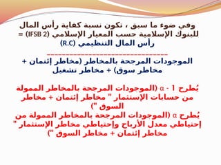 ‫المال‬ ‫رأس‬ ‫كفاية‬ ‫نسبة‬ ‫تكون‬ ، ‫سبق‬ ‫ما‬ ‫ضوء‬ ‫وفي‬
( ‫اإلسالمي‬ ‫المعيار‬ ‫حسب‬ ‫اإلسالمية‬ ‫للبنوك‬
IFSB 2
= )
( ‫التنظيمي‬ ‫المال‬ ‫رأس‬
R.C
)
________________________________
+ (
‫إئتمان‬ ‫مخاطر‬ ‫بالمخاطر‬ ‫المرجحة‬ ‫الموجودات‬
+ )
‫تشغيل‬ ‫مخاطر‬ ‫سوق‬ ‫مخاطر‬
‫طرح‬ُ‫ي‬
1
-
α
(
‫الممولة‬ ‫بالمخاطر‬ ‫المرجحة‬ ‫الموجودات‬
+ "
‫مخاطر‬ ‫إئتمان‬ ‫مخاطر‬ ‫اإلستثمار‬ ‫حسابات‬ ‫من‬
)" ‫السوق‬
‫طرح‬ُ‫ي‬
α
(
‫من‬ ‫الممولة‬ ‫بالمخاطر‬ ‫المرجحة‬ ‫الموجودات‬
" ‫اإلستثمار‬ ‫مخاطر‬ ‫وإحتياطي‬ ‫األرباح‬ ‫معدل‬ ‫إحتياطي‬
)" +
‫السوق‬ ‫مخاطر‬ ‫إئتمان‬ ‫مخاطر‬
 