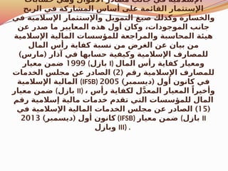 ‫حسابات‬ ‫وهي‬ ‫األموال‬ ‫مصادر‬ ‫جانب‬ ‫في‬ ‫اإلسالمية‬
‫الربح‬ ‫في‬ ‫المشاركة‬ ‫أساس‬ ‫على‬ ‫القائمة‬ ‫اإلستثمار‬
‫في‬ ‫اإلسالمية‬ ‫واإلستثمار‬ ‫التمويل‬ ‫صيغ‬ ‫وكذلك‬ ‫والخسارة‬
‫عن‬ ‫صدر‬ ‫ما‬ ‫المعايير‬ ‫هذه‬ ‫أول‬ ‫وكان‬ ،‫الموجودات‬ ‫جانب‬
‫اإلسالمية‬ ‫المالية‬ ‫للمؤسسات‬ ‫والمراجعة‬ ‫المحاسبة‬ ‫هيئة‬
‫المال‬ ‫رأس‬ ‫كفاية‬ ‫نسبة‬ ‫من‬ ‫الغرض‬ ‫عن‬ ‫بيان‬ ‫من‬
) (
‫مارس‬ ‫آذار‬ ‫في‬ ‫حسابها‬ ‫وكيفية‬ ‫اإلسالمية‬ ‫للمصارف‬
1999
‫معيار‬ ‫ضمن‬ (‫بازل‬ I) ‫المال‬ ‫رأس‬ ‫كفاية‬ ‫ومعيار‬
( ‫رقم‬ ‫اإلسالمية‬ ‫للمصارف‬
2
)
‫الخدمات‬ ‫مجلس‬ ‫عن‬ ‫الصادر‬
‫اإلسالمية‬ ‫المالية‬ (IFSB) ) (
‫ديسمبر‬ ‫أول‬ ‫كانون‬ ‫في‬
2005
‫معيار‬ ‫ضمن‬ (‫بازل‬ II) ، ‫رأس‬ ‫لكفاية‬ ‫ل‬َّ‫د‬‫المع‬ ‫المعيار‬ ً‫وأخيرا‬
‫رقم‬ ‫إسالمية‬ ‫مالية‬ ‫خدمات‬ ‫تقدم‬ ‫التي‬ ‫للمؤسسات‬ ‫المال‬
(
15
)
‫في‬ ‫اإلسالمية‬ ‫المالية‬ ‫الخدمات‬ ‫مجلس‬ ‫عن‬ ‫الصادر‬
) (
‫ديسمبر‬ ‫أول‬ ‫كانون‬
2013 (IFSB) ‫معيار‬ ‫ضمن‬ (‫بازل‬ II
‫وبازل‬ III) .
 