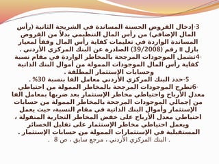 3
( -
‫رأس‬ ‫الثانية‬ ‫الشريحة‬ ‫في‬ ‫المساندة‬ ‫الحسنة‬ ‫القروض‬ ‫إدخال‬
)
‫القروض‬ ‫من‬ ً‫بدال‬ ‫التنظيمي‬ ‫المال‬ ‫رأس‬ ‫من‬ ‫اإلضافي‬ ‫المال‬
‫لمعيار‬ ً‫وفقا‬ ‫المال‬ ‫رأس‬ ‫كفاية‬ ‫تعليمات‬ ‫في‬ ‫الواردة‬ ‫المساندة‬
‫بازل‬
II
( ‫رقم‬
39/2008
. )
‫األردني‬ ‫المركزي‬ ‫البنك‬ ‫عن‬ ‫درة‬$
‫ا‬‫الص‬
-
4
‫نسبة‬ ‫مقام‬ ‫في‬ ‫الواردة‬ ‫بالمخاطر‬ ‫المرجحة‬ ‫الموجودات‬ ‫تشمل‬
‫الذاتية‬ ‫البنك‬ ‫أموال‬ ‫من‬ ‫الممولة‬ ‫الموجودات‬ ‫المال‬ ‫رأس‬ ‫ة‬$
‫ي‬‫كفا‬
. ‫المطلقة‬ ‫اإلستثمار‬ ‫وحسابات‬
5
-
‫بنسبة‬ ‫الفا‬ ‫معامل‬ ‫األردني‬ ‫المركزي‬ ‫البنك‬ ‫حدد‬
30
. %
-
6
‫احتياطي‬ ‫من‬ ‫الممولة‬ ‫بالمخاطر‬ ‫المرجحة‬ ‫الموجودات‬ ‫تطرح‬
‫الفا‬ ‫بمعامل‬ ‫ضربها‬ ‫بعد‬ ‫اإلستثمار‬ ‫مخاطر‬ ‫واحتياطي‬ ‫األرباح‬ ‫معدل‬
‫حسابات‬ ‫من‬ ‫الممولة‬ ‫المخاطر‬$
‫ب‬ ‫المرجحة‬ ‫الموجودات‬ ‫ي‬$
‫ل‬‫إجما‬ ‫من‬
‫يعمل‬ ‫حيث‬ ،‫النسبة‬ ‫مقام‬ ‫في‬ ‫الذاتية‬ ‫البنك‬ ‫وأموال‬ ‫اإلستثمار‬
، ‫المنقولة‬ ‫التجارية‬ ‫المخاطر‬ ‫خفض‬ ‫على‬ ‫األرباح‬ ‫معدل‬ ‫احتياطي‬
‫الخسائر‬ ‫تقليل‬ ‫على‬ ‫اإلستثمار‬ ‫مخاطر‬ ‫احتياطي‬ ‫ويعمل‬
. ‫اإلستثمار‬ ‫حسابات‬ $
‫ن‬‫م‬ ‫ة‬$
‫ل‬‫الممو‬ ‫اإلستثمارات‬ ‫في‬ ‫المستقبلية‬
.
‫ص‬ ، ‫سابق‬ ‫مرجع‬ ، ‫األردني‬ ‫المركزي‬ ‫البنك‬
8
.
 