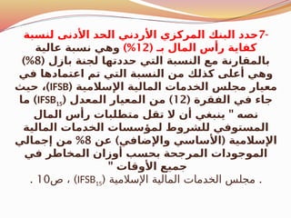 -
7
‫لنسبة‬ ‫األدنى‬ ‫الحد‬ ‫األردني‬ ‫المركزي‬ ‫البنك‬ ‫حدد‬
( ‫بـ‬ ‫المال‬ ‫رأس‬ ‫كفاية‬
12
)%
‫عالية‬ ‫نسبة‬ ‫وهي‬
( ‫بازل‬ ‫لجنة‬ ‫حددتها‬ ‫التي‬ ‫النسبة‬ ‫مع‬ ‫بالمقارنة‬
8
)%
‫في‬ ‫اعتمادها‬ ‫تم‬ ‫التي‬ ‫النسبة‬ ‫من‬ ‫كذلك‬ ‫أعلى‬ ‫وهي‬
( ‫اإلسالمية‬ ‫المالية‬ ‫الخدمات‬ ‫مجلس‬ ‫معيار‬
IFSB
)
‫حيث‬ ،
( ‫الفقرة‬ ‫في‬ ‫جاء‬
12
( )
‫المعدل‬ ‫المعيار‬ ‫من‬
IFSB15
)
‫ما‬
"
‫المال‬ ‫رأس‬ ‫متطلبات‬ ‫تقل‬ ‫ال‬ ‫أن‬ ‫ينبغي‬ ‫نصه‬
‫المالية‬ ‫الخدمات‬ ‫لمؤسسات‬ ‫للشروط‬ ‫المستوفي‬
) (
‫عن‬ ‫واإلضافي‬ ‫األساسي‬ ‫اإلسالمية‬
8
%
‫إجمالي‬ ‫من‬
‫في‬ ‫المخاطر‬ ‫أوزان‬ ‫بحسب‬ ‫المرجحة‬ ‫الموجودات‬
" ‫األوقات‬ ‫جميع‬
( .
‫اإلسالمية‬ ‫المالية‬ ‫الخدمات‬ ‫مجلس‬
IFSB15
)
‫ص‬ ،
10
.
 