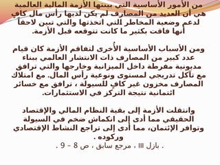 ‫العالمية‬ ‫المالية‬ ‫األزمة‬ ‫بينتها‬ ‫التي‬ ‫األساسية‬ ‫مور‬‫ُأل‬‫ا‬ ‫من‬
ٍ‫كاف‬ ‫مال‬ ‫رأس‬ ‫لديها‬ ‫يكن‬ ‫لم‬ ‫المصارف‬ ‫من‬ ‫العديد‬ ‫أن‬ ‫هي‬
ً‫الحقا‬ ‫تبين‬ ‫والتي‬ ‫اتخذتها‬ ‫لتي‬$
‫ا‬ ‫المخاطر‬ ‫وضعية‬ ‫لدعم‬
.‫األزمة‬ ‫قبل‬ ‫تتوقعه‬ ‫كانت‬ ‫ما‬ ‫بكثير‬ ‫فاقت‬ ‫أنها‬
‫قيام‬ ‫كان‬ ‫األزمة‬ ‫لتفاقم‬ ‫خرى‬‫ُأل‬‫ا‬ ‫األساسية‬ ‫األسباب‬ ‫ومن‬
‫ببناء‬ ‫العالمي‬ ‫االنتشار‬ ‫ذات‬ ‫المصارف‬ ‫من‬ ‫كبير‬ ‫عدد‬
‫ترافق‬ ‫والتي‬ ‫وخارجها‬ ‫الميزانية‬ ‫داخل‬ ‫مفرطة‬ ‫مديونية‬
.
‫امتالك‬ ‫مع‬ ‫المال‬ ‫رأس‬ ‫ونوعية‬ ‫لمستوى‬ ‫تدريجي‬ ‫تآكل‬ ‫مع‬
‫خسائر‬ ‫مع‬ ‫ترافق‬ ، ‫للسيولة‬ ٍ‫كاف‬ ‫غير‬ ‫مخزون‬ ‫المصارف‬
.‫االستثمارات‬ ‫في‬ ‫التركز‬ ‫نتيجة‬ ‫ائتمانية‬
‫واإلقتصاد‬ ‫المالي‬ ‫النظام‬ ‫بقية‬ ‫إلى‬ ‫األزمة‬ ‫وانتقلت‬
‫السيولة‬ ‫في‬ ‫ضخم‬ ‫انكماش‬ ‫إلى‬ ‫أدى‬ ‫مما‬ ‫الحقيقي‬
‫اإلقتصادي‬ ‫النشاط‬ ‫تراجع‬ ‫إلى‬ ‫أدى‬ ‫مما‬ ،‫اإلئتمان‬ ‫وتوافر‬
. ‫وركوده‬
.
‫بازل‬
III
‫ص‬ ، ‫سابق‬ ‫مرجع‬ ،
8
–
9
.
 