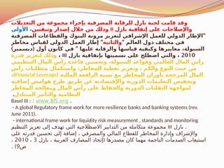 ‫التعديالت‬ ‫من‬ ‫مجموعة‬ ‫بإجراء‬ ‫المصرفية‬ ‫للرقابة‬ ‫بازل‬ ‫لجنة‬ ‫قامت‬ ‫وقد‬
‫بازل‬ ‫إتفاقية‬ ‫على‬ ‫واإلصالحات‬
II
‫وثيقتين‬ ‫إصدار‬ ‫خالل‬ ‫من‬ ‫وذلك‬
‫األولى‬ ،
"
‫المصرفية‬ ‫والقطاعات‬ ‫البنوك‬ ‫مرونة‬ ‫لتعزيز‬ ‫اإلشرافي‬ ‫للعمل‬ ‫الدولي‬ ‫اإلطار‬
" ‫العالم‬ ‫دول‬ ‫مختلف‬ ‫في‬
‫والثانية‬
"
‫مخاطر‬ ‫لقياس‬ ‫الدولي‬ ‫العمل‬ ‫إطار‬
) ( "
‫ديسمبر‬ ‫أول‬ ‫كانون‬ ‫في‬ ‫عليها‬ ‫والرقابة‬ ‫قياسها‬ ‫وكيفية‬ ‫معاييرها‬ ،‫السيولة‬
2010
‫بازل‬ ‫بإتفاقية‬ ‫تسميتها‬ ‫على‬ ‫اصطلح‬ ‫والتي‬ ،
III
،
‫قدرة‬ ‫لتعزيز‬ ‫وذلك‬
‫التنظيمي‬ ‫المال‬ ‫رأس‬ ‫قاعدة‬ ‫وتحسين‬ ،‫السيولة‬ ‫وقواعد‬ ‫العالمي‬ ‫المال‬ ‫رأس‬
‫رأس‬ ‫متطلبات‬ ‫واستكمال‬ ،‫اطر‬$
‫خ‬‫الم‬ ‫تغطية‬ ‫وتعزيز‬ ، ‫والكم‬ ‫النوع‬ ‫حيث‬ ‫من‬
( ‫المالية‬ ‫الرافعة‬ ‫نسبة‬ ‫مع‬ ‫المخاطر‬ ‫بأوزان‬ ‫المرجحة‬ ‫المال‬
Financial Leverage
)
،
‫إضافية‬ ‫هوامش‬ ‫طرح‬ ‫طريق‬ ‫عن‬ ‫واإلقتصادية‬ ‫الدورية‬ ‫التعليمات‬ ‫وتخفيض‬
‫المخاطر‬ ‫ومعالجة‬ ‫المال‬ ‫رأس‬ ‫على‬ ‫والحفاظ‬ ‫الدورية‬ ‫التقلبات‬ ‫لمواجهة‬
‫المتبادل‬ ‫والتأثير‬ ‫النظامية‬
.
.
www.BIS.org
:
Basel III :
- A global Regulatory frame work for more resilience banks and banking systems (rev.
June 2011).
- international frame work for liquidity risk measurement , standards and monitoring
.
‫بازل‬
III
‫التنظيم‬ ‫تعزيز‬ ‫إلى‬ ‫تهدف‬ ‫التي‬ ‫االصطالحية‬ ‫التدابير‬ ‫من‬ ‫متكاملة‬ ‫مجموعة‬
‫على‬ ‫قدرته‬ ‫تحسين‬ ‫إلى‬ ‫إضافة‬ ، ‫والمصرفي‬ ‫المالي‬ ‫للقطاع‬ ‫المخاطر‬ ‫وإدارة‬ ‫واإلشراف‬
(
‫بازل‬ ، ‫العربية‬ ‫المصارف‬ ‫إتحاد‬ ‫مصدرها‬ ‫كان‬ ‫مهما‬ ‫الناجمة‬ ‫الصدمات‬ ‫استيعاب‬
3
،
2010
،
‫ص‬
9
. )
 