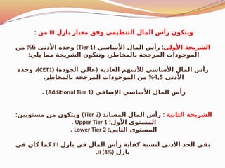 ‫بازل‬ ‫معيار‬ ‫وفق‬ ‫التنظيمي‬ ‫المال‬ ‫رأس‬ ‫ويتكون‬
III
‫من‬
:
‫األولى‬ ‫الشريحة‬
( :
‫األساسي‬ ‫المال‬ ‫رأس‬
Tier 1
)
‫األدنى‬ ‫وحده‬
6
%
‫من‬
:‫يلي‬ ‫مما‬ ‫الشريحة‬ ‫وتتكون‬ ،‫بالمخاطر‬ ‫المرجحة‬ ‫الموجودات‬
( ) (
‫الجودة‬ ‫عالي‬ ‫العادية‬ ‫لألسهم‬ ‫األساسي‬ ‫المال‬ ‫رأس‬
CET1
)
‫وحده‬ ،
‫األدنى‬
4,5
. %
‫بالمخاطر‬ ‫المرجحة‬ ‫الموجودات‬ ‫من‬
( ‫اإلضافي‬ ‫األساسي‬ ‫المال‬ ‫رأس‬
Additional Tier 1
. )
‫الثانية‬ ‫الشريحة‬
( :
‫المساند‬ ‫المال‬ ‫رأس‬
Tier 2
: )
‫مستويين‬ ‫من‬ ‫ويتكون‬
:‫األول‬ ‫المستوى‬
Upper Tier 1
.
:‫الثاني‬ ‫المستوى‬
Lower Tier 2
.
‫بازل‬ ‫في‬ ‫المال‬ ‫رأس‬ ‫كفاية‬ ‫لنسبة‬ ‫األدنى‬ ‫الحد‬ ‫بقي‬
III
‫في‬ ‫كان‬ ‫كما‬
‫بازل‬
II (8%)
.
 