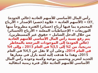 ) (
‫الجودة‬ ‫عالي‬ ‫العادية‬ ‫لألسهم‬ ‫األساسي‬ ‫المال‬ ‫رأس‬
CET1
+ ) ( + ( =
‫األرباح‬ ‫اإلصدار‬ ‫خصم‬ ‫عالوة‬ ‫العادية‬ ‫األسهم‬
) (
‫منها‬ ً‫مطروحا‬ ‫الفترة‬ ‫خسائر‬ ‫أرباح‬ ‫فيها‬ ‫بما‬ ‫المحتجزة‬
) ( + +
‫الخسائر‬ ‫األرباح‬ ‫المعلنة‬ ‫اإلحتياطيات‬ ‫التوزيعات‬
.) +
‫المسيطرين‬ ‫غير‬ ‫حقوق‬ ‫الشامل‬ ‫الدخل‬ ‫خالل‬ ‫من‬
‫العادية‬ ‫لألسهم‬ ‫األساسي‬ ‫المال‬ ‫رأس‬ ‫نسبة‬ ‫رفع‬ ‫يتم‬
) (
‫بالمخاطر‬ ‫المرجحة‬ ‫الموجودات‬ ‫إلى‬ ‫الجودة‬ ‫عالي‬
‫من‬ ،ً‫تدريجيا‬
2
%
‫إلى‬
3,5
%
‫العام‬ ‫في‬
2013
‫وإلى‬ ،
4
%
‫العام‬ ‫في‬
2014
‫عن‬ ‫تقل‬ ‫ال‬ ‫أن‬ ‫وعلى‬ ،
4,5
%
‫العام‬ ‫في‬
2015
‫معيارها‬ ‫في‬ ‫بازل‬ ‫لجنة‬ ‫إليه‬ ‫هدفت‬ ‫ما‬ ‫وهذا‬ ،
‫المال‬ ‫رأس‬ ‫وجودة‬ ‫وكمية‬ ‫نوعية‬ ‫وتحسين‬ ‫لتعزيز‬ ‫الجديد‬
‫انتقالية‬ ‫زمنية‬ ‫فترة‬ ‫خالل‬ ‫العادية‬ ‫لألسهم‬ ‫األساسي‬
 