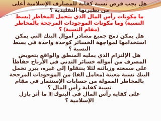 ‫أعلى‬ ‫اإلسالمية‬ ‫للمصارف‬ ‫كفاية‬ ‫نسبة‬ ‫فرض‬ ‫يجب‬ ‫هل‬
‫؟‬ ‫التقليدية‬ ‫نظيرتها‬ ‫من‬
(
‫بسط‬ ‫المخاطر‬ ‫يتحمل‬ ‫الذي‬ ‫المال‬ ‫رأس‬ ‫مكونات‬ ‫ما‬
)
‫بالمخاطر‬ ‫المرجحة‬ ‫الموجودات‬ ‫مكونات‬ ‫وما‬ ‫النسبة‬
) (
‫؟‬ ‫النسبة‬ ‫مقام‬
‫يمكن‬ ‫التي‬ ‫البنك‬ ‫أموال‬ ‫مصادر‬ ‫جميع‬ ‫دمج‬ ‫يمكن‬ ‫هل‬
‫بسط‬ ‫في‬ ‫واحدة‬ ‫كوحدة‬ ‫الخسائر‬ ‫لمواجهة‬ ‫استخدامها‬
‫؟‬ ‫النسبة‬
‫بتعويض‬ ‫والواقع‬ ‫المنطق‬ ‫يمليه‬ ‫الذي‬ ‫اإللتزام‬ ‫هل‬
ً‫حفاظا‬ ‫األرباح‬ ‫في‬ ‫التدني‬ ‫خسائر‬ ‫أمواله‬ ‫من‬ ‫المصرف‬
‫تحمل‬ ‫يبرر‬ ،‫غيره‬ ‫إلى‬ ‫ينتقلوا‬ ‫لئال‬ ‫وزبائنه‬ ‫سمعته‬ ‫على‬
) (
‫المرجحة‬ ‫الموجودات‬ ‫من‬ ‫الفا‬ ‫معامل‬ ‫معينة‬ ‫نسبة‬ ‫البنك‬
‫مقام‬ ‫في‬ ‫اإلستثمار‬ ‫حسابات‬ ‫من‬ ‫الممولة‬ ‫بالمخاطر‬
‫؟‬ ‫المال‬ ‫رأس‬ ‫كفاية‬ ‫نسبة‬
‫بازل‬ ‫أثر‬ ‫ما‬ III ‫البنوك‬ ‫في‬ ‫المال‬ ‫رأس‬ ‫كفاية‬ ‫على‬
‫؟‬ ‫اإلسالمية‬
 