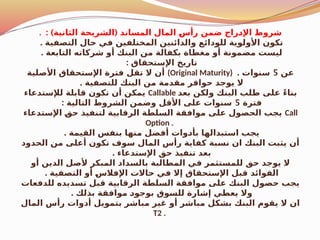 . : ) (
‫الثانية‬ ‫الشريحة‬ ‫المساند‬ ‫المال‬ $
‫س‬‫رأ‬ ‫ضمن‬ ‫راج‬$
‫د‬‫اإل‬ ‫شروط‬
. ‫التصفية‬ ‫حال‬ ‫في‬ ‫المختلفين‬ ‫والدائنين‬ ‫للودائع‬ ‫األولوية‬ ‫تكون‬
. ‫التابعة‬ ‫شركاته‬ ‫أو‬ ‫البنك‬ ‫من‬ ‫بكفالة‬ ‫مغطاة‬ ‫أو‬ ‫مضمونة‬ ‫ليست‬
: ‫اإلستحقاق‬ ‫تاريخ‬
‫األصلية‬ ‫اإلستحقاق‬ ‫فترة‬ ‫تقل‬ ‫ال‬ ‫أن‬ (Original Maturity) ‫عن‬
5
. ‫سنوات‬
. ‫للتصفية‬ ‫البنك‬ ‫من‬ ‫مقدمة‬ ‫حوافر‬ ‫يوجد‬ ‫ال‬
‫لإلستدعاء‬ ‫قابلة‬ ‫تكون‬ ‫أن‬ ‫يمكن‬ Callable ‫بعد‬ ‫ولكن‬ ‫البنك‬ ‫طلب‬ ‫على‬ ً‫ء‬‫بنا‬
‫فترة‬
5
: ‫التالية‬ ‫الشروط‬ ‫وضمن‬ ‫األقل‬ ‫على‬ ‫سنوات‬
‫اإلستدعاء‬ $
‫ق‬‫ح‬ ‫لتنفيذ‬ ‫الرقابية‬ ‫السلطة‬ ‫موافقة‬ ‫على‬ ‫الحصول‬ ‫يجب‬ Call
Option .
. ‫القيمة‬ ‫بنفس‬ ‫منها‬ ‫أفضل‬ ‫وات‬$
‫د‬‫بأ‬ ‫استبدالها‬ ‫يجب‬
‫الحدود‬ ‫من‬ ‫أعلى‬ ‫تكون‬ ‫سوف‬ ‫المال‬ ‫رأس‬ ‫كفاية‬ ‫نسبة‬ ‫ان‬ ‫البنك‬ ‫يثبت‬ ‫أن‬
. ‫اإلستدعاء‬ ‫حق‬ ‫تنفيذ‬ ‫بعد‬
‫أو‬ ‫الدين‬ ‫ألصل‬ ‫المبكر‬ ‫داد‬$
‫س‬‫بال‬ ‫المطالبة‬ ‫في‬ ‫للمستثمر‬ ‫حق‬ ‫يوجد‬ ‫ال‬
. ‫التصفية‬ ‫أو‬ $
‫س‬‫اإلفال‬ ‫حاالت‬ ‫في‬ ‫إال‬ ‫اإلستحقاق‬ ‫قبل‬ ‫الفوائد‬
‫للدفعات‬ ‫تسديده‬ ‫قبل‬ ‫الرقابية‬ ‫السلطة‬ ‫موافقة‬ ‫على‬ ‫البنك‬ ‫حصول‬ ‫يجب‬
. ‫بذلك‬ ‫موافقة‬ $
‫د‬‫بوجو‬ ‫للسوق‬ ‫إشارة‬ ‫يعطي‬ ‫وال‬
‫المال‬ ‫رأس‬ ‫أدوات‬ ‫بتمويل‬ ‫مباشر‬ ‫غير‬ ‫أو‬ ‫مباشر‬ ‫بشكل‬ ‫البنك‬ ‫يقوم‬ ‫ال‬ ‫ان‬
T2 .
 