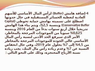 4
( -
‫هامش‬ ‫إضافة‬
Buffer
)
‫لألسهم‬ ‫األساسي‬ ‫المال‬ ‫لرأس‬
‫حدوثها‬ ‫حال‬ ‫في‬ ‫المستقبلية‬ ‫الخسائر‬ ‫لتغطية‬ ‫العادية‬
( ‫تحوطي‬ ‫حماية‬ ‫بهامش‬ ‫تسميته‬ ‫على‬ ‫اصطلح‬
Capital
Conservative Buffer
)
‫وبنسبة‬
2,5
%
‫الهامش‬ ‫هذا‬ ‫بناء‬ ‫ويتم‬ ،
‫العام‬ ‫من‬ ً‫بدءا‬ ‫سنوات‬ ‫أربع‬ ‫خالل‬ ً‫تدريجيا‬
2016
‫وبنسبة‬
0,625
%
،‫بالمخاطر‬ ‫المرجحة‬ ‫الموجودات‬ ‫من‬ ً‫سنويا‬
‫المال‬ ‫رأس‬ ‫لنسبة‬ ‫األدنى‬ ‫الحد‬ ‫سيرفع‬ ‫الذي‬ ‫األمر‬
‫بالمخاطر‬ ‫المرجحة‬ ‫للموجودات‬ ‫الجودة‬ ‫عالي‬ ‫األساسي‬
‫من‬
4,5
%
‫إلى‬
7
%
‫عام‬ ‫بحلول‬
2019
‫انخفاض‬ ‫حال‬ ‫وفي‬ ،
‫عن‬ ‫النسبة‬
7
%
‫زيادة‬ ‫يجب‬ ،‫البنك‬ ‫مال‬ ‫رأس‬ ‫زيادة‬ ‫وعدم‬
: ‫التالي‬ ‫النحو‬ ‫على‬ ‫وذلك‬ ،‫المحتجزة‬ ‫األرباح‬ ‫نسبة‬
 