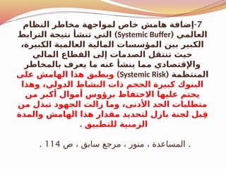 7
-
‫النظام‬ ‫مخاطر‬ ‫لمواجهة‬ ‫خاص‬ ‫هامش‬ ‫إضافة‬
( ‫العالمي‬
Systemic Buffer
)
‫الترابط‬ ‫نتيجة‬ ‫تنشأ‬ ‫التي‬
،‫الكبيرة‬ ‫العالمية‬ ‫المالية‬ ‫المؤسسات‬ ‫بين‬ ‫الكبير‬
‫المالي‬ ‫القطاع‬ ‫إلى‬ ‫الصدمات‬ ‫تنتقل‬ ‫حيث‬
‫بالمخاطر‬ ‫يعرف‬ ‫ما‬ ‫عنه‬ ‫ينشأ‬ ‫مما‬ ‫واإلقتصادي‬
( ‫المنتظمة‬
Systemic Risk
)
‫على‬ ‫الهامش‬ ‫هذا‬ ‫ويطبق‬
‫وهذا‬ ،‫الدولي‬ ‫النشاط‬ ‫ذات‬ ‫الحجم‬ ‫كبيرة‬ ‫البنوك‬
‫من‬ ‫أكبر‬ ‫أموال‬ ‫برؤوس‬ ‫االحتفاظ‬ ‫عليها‬ ‫يحتم‬
‫من‬ ‫تبذل‬ ‫الجهود‬ ‫زالت‬ ‫وما‬ ،‫األدنى‬ ‫الحد‬ ‫متطلبات‬
‫والمدة‬ ‫الهامش‬ ‫هذا‬ ‫مقدار‬ ‫لتحديد‬ ‫بازل‬ ‫لجنة‬ ‫بل‬ِ‫ق‬
. ‫للتطبيق‬ ‫الزمنية‬
.
‫ص‬ ، ‫سابق‬ ‫مرجع‬ ، ‫منور‬ ، ‫المساعدة‬
114
.
 
