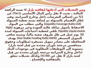 ‫بازل‬ ‫إتفاقية‬ ‫أدخلتها‬ ‫التي‬ ‫التعديالت‬ ‫ومن‬
III
‫الرافعة‬ ‫نسبة‬
( ‫األساسي‬ ‫المال‬ ‫رأس‬ ‫يقل‬ ‫ال‬ ‫بحيث‬ ، ‫المالية‬
Tier1
)
‫عن‬
3
%
‫وفي‬ ،‫الميزانية‬ ‫وخارج‬ ‫داخل‬ ‫التعرضات‬ ‫إجمالي‬ ‫من‬
‫السيولة‬ ‫تغطية‬ ‫نسبة‬ ‫إضافة‬ ‫تم‬ ‫بالسيولة‬ ‫اإلهتمام‬ ‫إطار‬
(
Liquidity Coverage Ratio LCR
)
‫البنوك‬ ‫من‬ ‫تتطلب‬ ‫والتي‬
( ‫مرهونة‬ ‫وغير‬ ‫الجودة‬ ‫عالية‬ ‫سائلة‬ ‫بأصول‬ ‫االحتفاظ‬
High
Quality Liquid Assets
)
‫لمدة‬ ‫السيولة‬ ‫احتياجات‬ ‫لتغطية‬ ‫تكفي‬
30
‫صافي‬ ‫ونسبة‬ ،ً‫ماليا‬ ‫صعبة‬ ‫ظروف‬ ‫ظل‬ ‫في‬ ‫عمل‬ ‫يوم‬
( ‫المستقر‬ ‫التمويل‬
Net Stable Funding Ratio NSFR
)
‫بهدف‬
(
‫وحقوق‬ ‫مطلوبات‬ ‫مستقرة‬ ‫تمويل‬ ‫مصادر‬ ‫على‬ ‫المحافظة‬
)‫بازل‬ ‫لجنة‬ ‫بل‬ِ‫ق‬ ‫من‬ ‫محددة‬ ‫بأوزان‬ ‫مرجحة‬ ‫مساهمين‬
‫البنك‬ ‫موجودات‬ ‫في‬ ‫المطلوبة‬ ‫التوظيفات‬ ‫إلى‬ ‫منسوبة‬
(
‫بل‬ِ‫ق‬ ‫من‬ ‫محددة‬ ‫بأوزان‬ ‫مرجحة‬ ‫الميزانية‬ ‫وخارج‬ ‫داخل‬
‫عن‬ ‫تقل‬ ‫ال‬ ‫بازل‬ ‫لجنة‬
100
)%
‫تتعلق‬ ‫تعديالت‬ ‫وكذلك‬
. ‫واإلفصاح‬ ‫بالشفافية‬
 