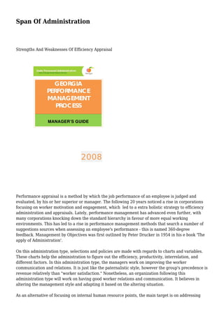 Span Of Administration
Strengths And Weaknesses Of Efficiency Appraisal
Performance appraisal is a method by which the job performance of an employee is judged and
evaluated, by his or her superior or manager. The following 20 years noticed a rise in corporations
focusing on worker motivation and engagement, which led to a extra holistic strategy to efficiency
administration and appraisals. Lately, performance management has advanced even further, with
many corporations knocking down the standard hierarchy in favour of more equal working
environments. This has led to a rise in performance management methods that search a number of
suggestions sources when assessing an employee's performance - this is named 360-degree
feedback. Management by Objectives was first outlined by Peter Drucker in 1954 in his e book 'The
apply of Administration'.
On this administration type, selections and policies are made with regards to charts and variables.
These charts help the administration to figure out the efficiency, productivity, interrelation, and
different factors. In this administration type, the managers work on improving the worker
communication and relations. It is just like the paternalistic style, however the group's precedence is
revenue relatively than "worker satisfaction." Nonetheless, an organization following this
administration type will work on having good worker relations and communication. It believes in
altering the management style and adapting it based on the altering situation.
As an alternative of focusing on internal human resource points, the main target is on addressing
 