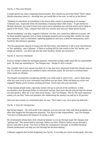 Tip No. 3: Plan your lifestyle
A single parent has many competing financial goals. How should you prioritize them? That's where
lifestyle planning comes in -- deciding how you would like to live now, as well as in the future.
"Thinking of retirement as something in the future often results in postponing or no savings,"
Cullinane says, "especially when the immediacy of paying today's bills looms." To get started on
lifestyle planning, you need to know how much you're spending now and how much you're likely to
spend in the future. Then, compare that with your income now and your likely future income.
"Bucket budgeting" can help, suggests Cullinane. For this, you create four different accounts: one
for fixed monthly expenses such as food, mortgage payment and recurring bills; another for long-
term expenses, such as retirement, replacing appliances and cars; a third for emergencies; and a
fourth for discretionary spending.
"Put the appropriate amount of money into the first three, and whatever is left is your discretionary
or 'fun' spending," says Cullinane. "If there is nothing left for that month in the 'fun' bucket, you
simply go without -- you don't dip into the other buckets. Harsh, but necessary."
Tip No. 4: Save for retirement
If you're trying to make the mortgage payment, retirement savings might seem like an unattainable
goal. "At least put something in," Ten Haagen says. "Maybe it's $10 a month."
Also consider that if your spouse has died, he or she may have retirement funds that should come to
you. In a divorce, spouses are entitled to share retirement assets. Be sure not to overlook these
when assets are divided.
Ten Haagen recommends considering whether you really need to retire at 65 -- and to think about
what you want to do in your retirement long before you get there. What will keep you active and
engaged? Maybe you'll continue working part-time. Factor that into your planning.
"A big mistake people make, especially women who go in and out of the workforce, is they
accumulate a few thousand dollars in retirement savings, then leave the job and just take the money
out and spend it. After all, it isn't that much money," says Ten Haagen. "But it's the most expensive
money you can find. Taxes and penalties (for withdrawing the money) can add up to 50 percent."
Once you have money in a retirement plan, he says, "Don't take it out. Let it grow tax-deferred."
Tip No. 5: Save for emergencies
Bad things happen -- the roof needs to be replaced, you lose your job. Deal with these problems not
after they happen but through prior planning. "You have to take responsibility," says Ten Haagen.
"You have to think about the finances of raising a child."
He recommends sitting down with a financial planner as you go through major life changes and
"getting real." This means before marriage, before you have children, before you go through a
divorce and after a death. "You have to think the consequences through. A Certified Financial
Planner professional can help you sort through the decision-making."
Cullinane suggests that bucket budgeting (see Tip No. 3) can help you reach savings goals. She cites
 
