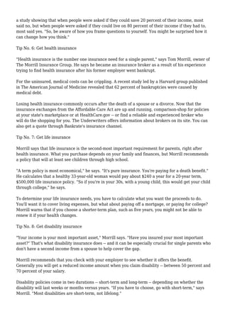 a study showing that when people were asked if they could save 20 percent of their income, most
said no, but when people were asked if they could live on 80 percent of their income if they had to,
most said yes. "So, be aware of how you frame questions to yourself. You might be surprised how it
can change how you think."
Tip No. 6: Get health insurance
"Health insurance is the number one insurance need for a single parent," says Tom Morrill, owner of
The Morrill Insurance Group. He says he became an insurance broker as a result of his experience
trying to find health insurance after his former employer went bankrupt.
For the uninsured, medical costs can be crippling. A recent study led by a Harvard group published
in The American Journal of Medicine revealed that 62 percent of bankruptcies were caused by
medical debt.
Losing health insurance commonly occurs after the death of a spouse or a divorce. Now that the
insurance exchanges from the Affordable Care Act are up and running, comparison-shop for policies
at your state's marketplace or at HealthCare.gov -- or find a reliable and experienced broker who
will do the shopping for you. The Underwriters offers information about brokers on its site. You can
also get a quote through Bankrate's insurance channel.
Tip No. 7: Get life insurance
Morrill says that life insurance is the second-most important requirement for parents, right after
health insurance. What you purchase depends on your family and finances, but Morrill recommends
a policy that will at least see children through high school.
"A term policy is most economical," he says. "It's pure insurance. You're paying for a death benefit."
He calculates that a healthy 33-year-old woman would pay about $240 a year for a 20-year term,
$500,000 life insurance policy. "So if you're in your 30s, with a young child, this would get your child
through college," he says.
To determine your life insurance needs, you have to calculate what you want the proceeds to do.
You'll want it to cover living expenses, but what about paying off a mortgage, or paying for college?
Morrill warns that if you choose a shorter-term plan, such as five years, you might not be able to
renew it if your health changes.
Tip No. 8: Get disability insurance
"Your income is your most important asset," Morrill says. "Have you insured your most important
asset?" That's what disability insurance does -- and it can be especially crucial for single parents who
don't have a second income from a spouse to help cover the gap.
Morrill recommends that you check with your employer to see whether it offers the benefit.
Generally you will get a reduced income amount when you claim disability -- between 50 percent and
70 percent of your salary.
Disability policies come in two durations -- short-term and long-term -- depending on whether the
disability will last weeks or months versus years. "If you have to choose, go with short-term," says
Morrill. "Most disabilities are short-term, not lifelong."
 