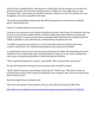 When you buy a disability policy, the premium is usually fixed, and the younger you are when you
purchase the policy, the lower that monthly premium is likely to be. You might want an "own
occupation rider," which means the disability insurance will pay out if you can't perform your own
occupation, even if you can perform other jobs.
"Social Security disability payments may also offset the payment you receive from a disability
policy," Morrill points out.
Tip No. 9: Consider long-term care insurance
Long-term care insurance can be similar to disability insurance, Morrill says. It's intended to provide
for your care if you have trouble with the activities of daily living such as bathing, dressing and
eating. Generally, it is used as you become increasingly elderly and frail and is sometimes paid out
wholly or partially in cash rather than as a reimbursement of expenses for care.
"I wouldn't necessarily recommend it to a 35-year-old unless they have all their other bases
covered," says Morrill, "but I wholeheartedly believe in this if you have the funds."
A comprehensive long-term care insurance policy should pay for things like remodeling a house for
wheelchair access, home-health aides and home helpers to keep you in your home. It should also
cover stays in assisted living facilities or skilled nursing home facilities.
"This is especially important for women," says Morrill. "Who is going to take care of you?"
He says that 60 percent of long-term care insurance claims are paid to women.
"Build a plan for long-term care starting at about age 45," Morrill says. "This doesn't mean you
necessarily buy a policy. But it means you think about who is going to take care of you and how you
fund that plan of care."
Read the original story on Bankrate.com.
This work is the opinion of the columnist and in no way reflects the opinion of ABC News.
http://abcnews.go.com/Business/top-financial-planning-tips-single-parents/story?id=20906018
 