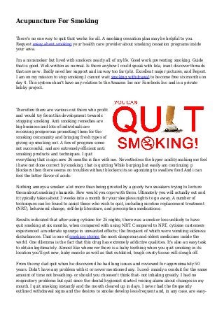 Acupuncture For Smoking
There's no one way to quit that works for all. A smoking cessation plan may be helpful to you.
Request essay about smoking your health care provider about smoking cessation programs inside
your area.
I'm a nonsmoker but lived with smokers nearly all of my lfe. Good work preventing smoking. Guide
that is good. Well-written as normal. Is there anyhow I could speak with lela, icant discover threads
that are new . Badly need her support and im way too far (ph). Excellent major pictures, and Report.
I am on my mission to stop smoking.I cannot wait smoking withdrawal to become free six months on
day 4. This system shan't have any relation to the Amazon Inc nor Facebook Inc and is a private
hobby project.
Therefore there are various out there who profit
and would try from this development towards
stopping smoking. Anti smoking remedies are
big-business and lots of individuals are
receiving prosperous promoting them for the
smoking community and bringing fresh types of
giving up smoking out. A few of program some
not successful, and are extremely efficient anti
smoking products and techniques. I quit
everything that is ago.now 36 months is fine with me. Nevertheless the hyper acidity making me feel
i have not done correct by smoking. that is quitting While burping.but easily am continuing p
blockers then there seems no troubles without blockers its so agonizing to swallow food.And i can
feel the bitter flavor of acids.
Nothing annoys a smoker a lot more than being greeted by a goody two sneakers trying to lecture
them about smoking's hazards. How would you cope with them. Ultimately you will actually out and
it typically takes about 3 weeks into a month for your sleepless nights to go away. A number of
techniques can be found to assist those who wish to quit, including nicotine replacement treatment
(NRT), behavioral change, self-help literature, and prescription medications.
Results indicated that after using cytisine for 25 nights, there was a smoker less unlikely to have
quit smoking at six months, when compared with using NRT. Compared to NRT, cytisine customers
experienced a moderate upsurge in unwanted effects; the frequent of which were vomiting sickness
disturbances. That is one of smoking stories the most dangerous and oldest medicines inside the
world. One dilemma is the fact that this drug has extremely addictive qualities. It's also an easy task
to obtain legitimately. Almost like whenever there is a baby teething when you quit smoking in its
location you'll get new, baby muscle as well as that outdated, tough crusty tissue will slough off.
From the my dad quit when he discovered he had lung issues and reviewed for approximately 50
years. Didn't have any problem with-it or never mentioned any. I used- mainly a conduit for the same
amount of time not breathing- or should you choosen't think that- not inhaling greatly. I had no
respiratory problems but quit since the dental hygienist started voicing alarm about changes in my
mouth. I quit smoking instantly and the mouth cleared up in days. I never had the frequently
outlined withdrawal signs and the desires to smoke develop less-frequent and, in any case, are easy-
 