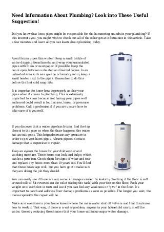 Need Information About Plumbing? Look into These Useful
Suggestion!
Did you know that loose pipes might be responsible for the hammering sounds in your plumbing? If
this interests you, you might wish to check out all of the other great information in this article. Take
a few minutes and learn all you can learn about plumbing today.
Avoid frozen pipes this winter! Keep a small trickle of
water dripping from faucets, and wrap your uninsulated
pipes with foam or newspaper. If possible, keep the
doors open between unheated and heated rooms. In an
unheated area such as a garage or laundry room, keep a
small heater next to the pipes. Remember to do this
before the first cold snap hits.
It is important to know how to properly anchor your
pipes when it comes to plumbing. This is extremely
important to know because not having your pipes well
anchored could result in loud noises, leaks, or pressure
problems. Call a professional if you are unsure how to
take care of it yourself.
If you discover that a water pipe has frozen, find the tap
closest to the pipe so when the thaw happens, the water
has an exit point. This helps decrease any pressure in
order to prevent burst pipes. A burst pipe can create
damage that is expensive to repair.
Keep an eye on the hoses for your dishwasher and
washing machine. These hoses can leak and bulge, which
can be a problem. Check them for signs of wear and tear
and replace any hoses more than 10 years old. You'll find
that these hoses age well, but you have got to make sure
they are doing the job they should.
You can easily see if there are any serious damages caused by leaks by checking if the floor is soft
around toilets. Sit reversed on the toilet (facing the tank) with your feet on the floor. Rock your
weight onto each foot in turn and see if you can feel any weakness or "give" in the floor. It's
important to catch and address floor damage problems as soon as possible. The longer you wait, the
more expensive the repair will be.
Make sure everyone in your home knows where the main water shut off valve is and that they know
how to work it. That way, if there is a water problem, anyone in your household can turn off the
water, thereby reducing the chances that your home will incur major water damage.
 